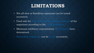 LIMITATIONS
• Not all slow or fastidious organisms can be tested
accurately.
• Used only for screening the susceptibility pattern of the
organisms according to the CLSI guidelines.
• Minimum inhibitory concentration (MIC) cannot been
determined.
• Fasticidous organisms can be tested accurately.
 