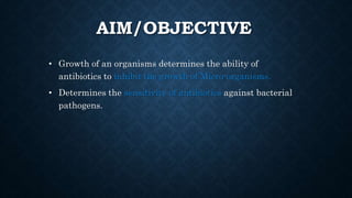 AIM/OBJECTIVE
• Growth of an organisms determines the ability of
antibiotics to inhibit the growth of Micro-organisms.
• Determines the sensitivity of antibiotics against bacterial
pathogens.
 