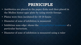 PRINICIPLE
• Antibiotics are placed in the paper disks and then placed in
the Mullon hintor agar plate by using sterile forceps.
• Plates were then incubated for 16-18 hours
• Diameter of zone of inhibition is measured.
• Inhibition zone edge: shows the susceptibility/ resistance of a
particular bacterium.
• Diameter of zone of inhibition is measured using a ruler
 