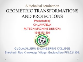 Presented by
CH.JAYATEJA
M.TECH(MACHINE DESIGN)
16481D1504
GUDLAVALLERU ENGINEERING COLLEGE
Sheshadri Rao Knowledge Village, Gudlavalleru,PIN:521356.
A technical seminar on
GEOMETRIC TRANSFORMATIONS
AND PROJECTIONS
 