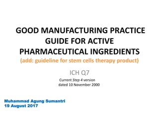 GOOD MANUFACTURING PRACTICE
GUIDE FOR ACTIVE
PHARMACEUTICAL INGREDIENTS
(add: guideline for stem cells therapy product)
ICH Q7
Current Step 4 version
dated 10 November 2000
Muhammad Agung Sumantri
19 August 2017
 