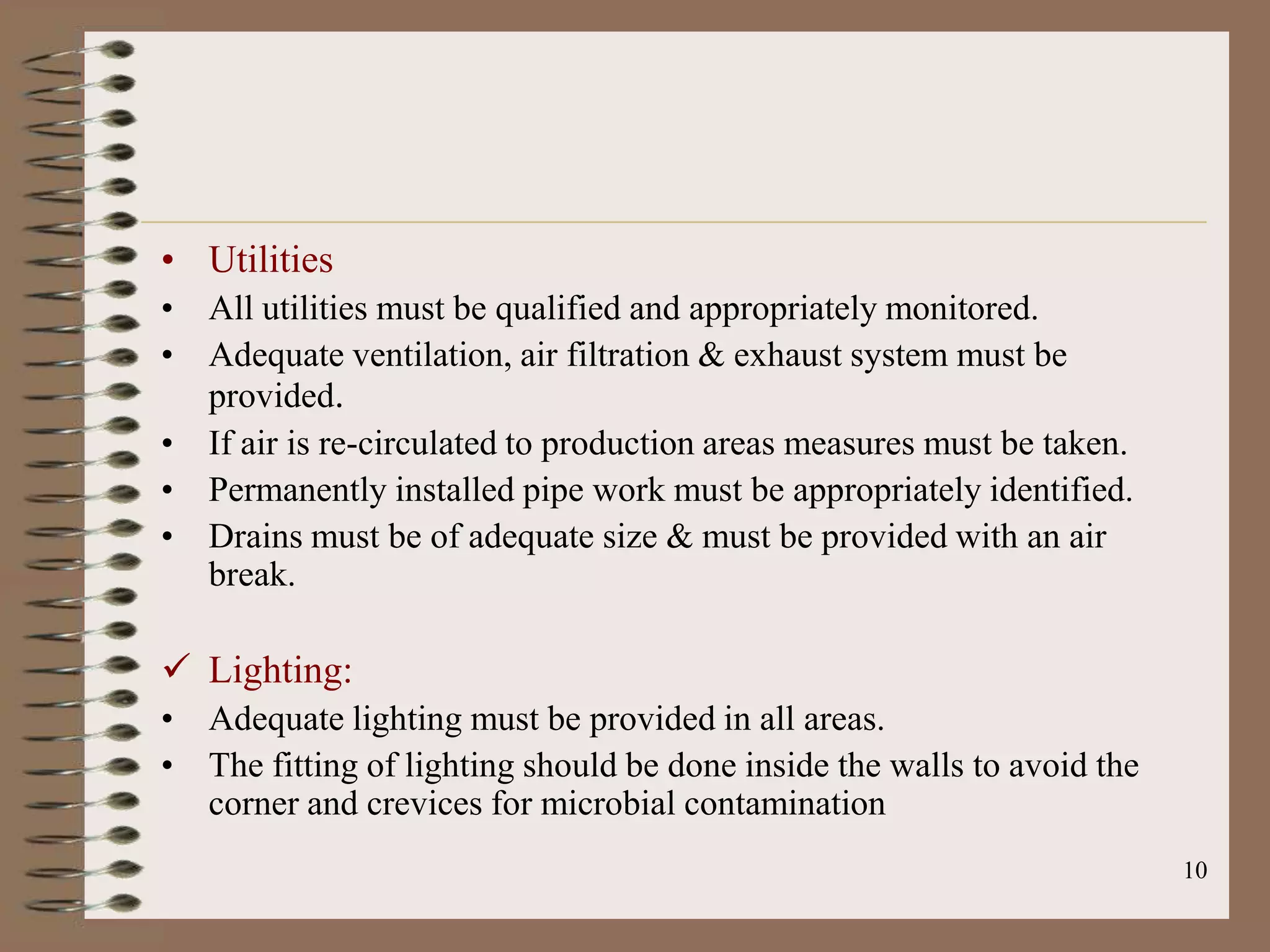 • Utilities
• All utilities must be qualified and appropriately monitored.
• Adequate ventilation, air filtration & exhaust system must be
  provided.
• If air is re-circulated to production areas measures must be taken.
• Permanently installed pipe work must be appropriately identified.
• Drains must be of adequate size & must be provided with an air
  break.

 Lighting:
• Adequate lighting must be provided in all areas.
• The fitting of lighting should be done inside the walls to avoid the
  corner and crevices for microbial contamination
                                                                         10
 