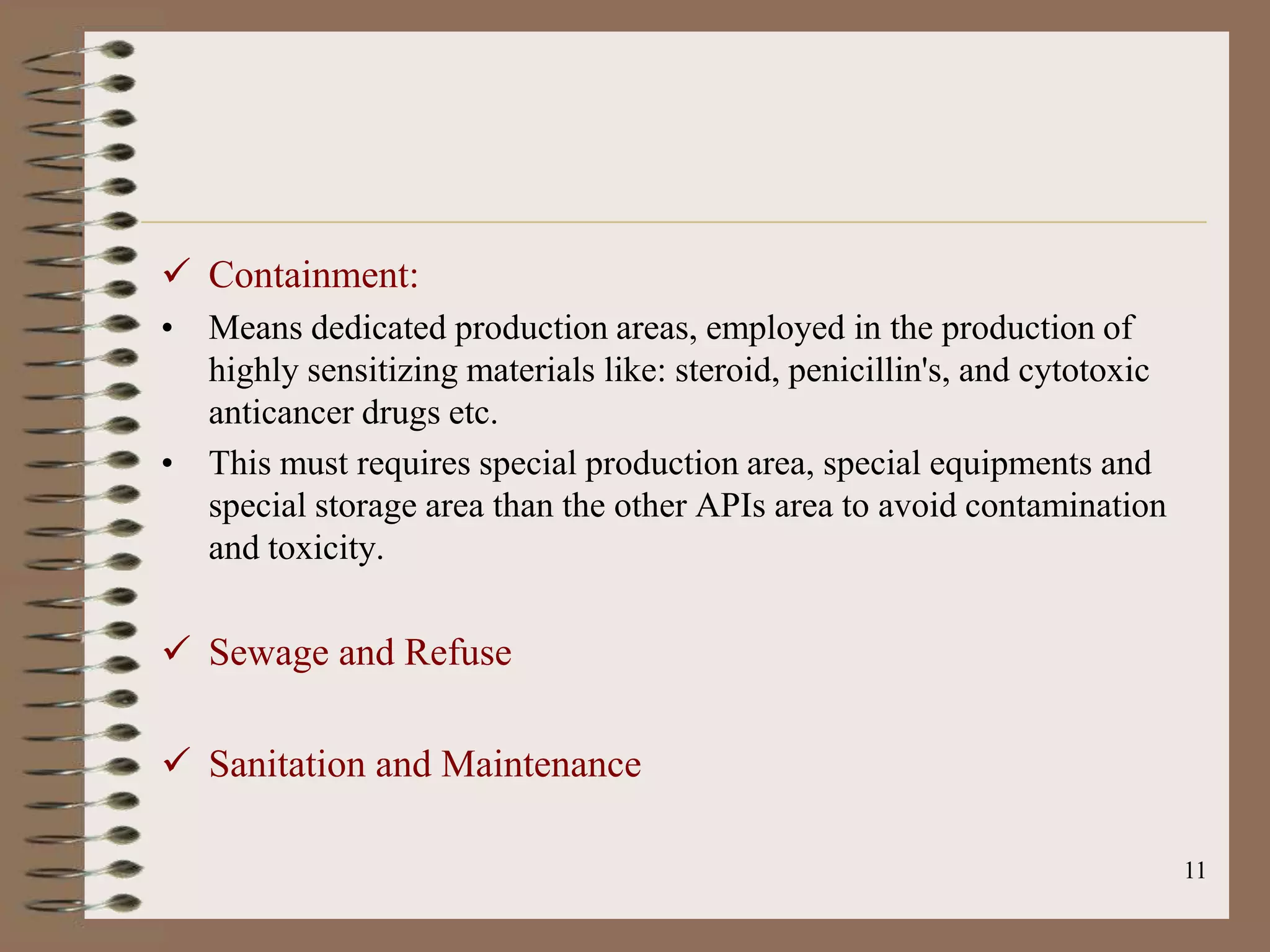  Containment:
• Means dedicated production areas, employed in the production of
  highly sensitizing materials like: steroid, penicillin's, and cytotoxic
  anticancer drugs etc.
• This must requires special production area, special equipments and
  special storage area than the other APIs area to avoid contamination
  and toxicity.

 Sewage and Refuse

 Sanitation and Maintenance

                                                                            11
 