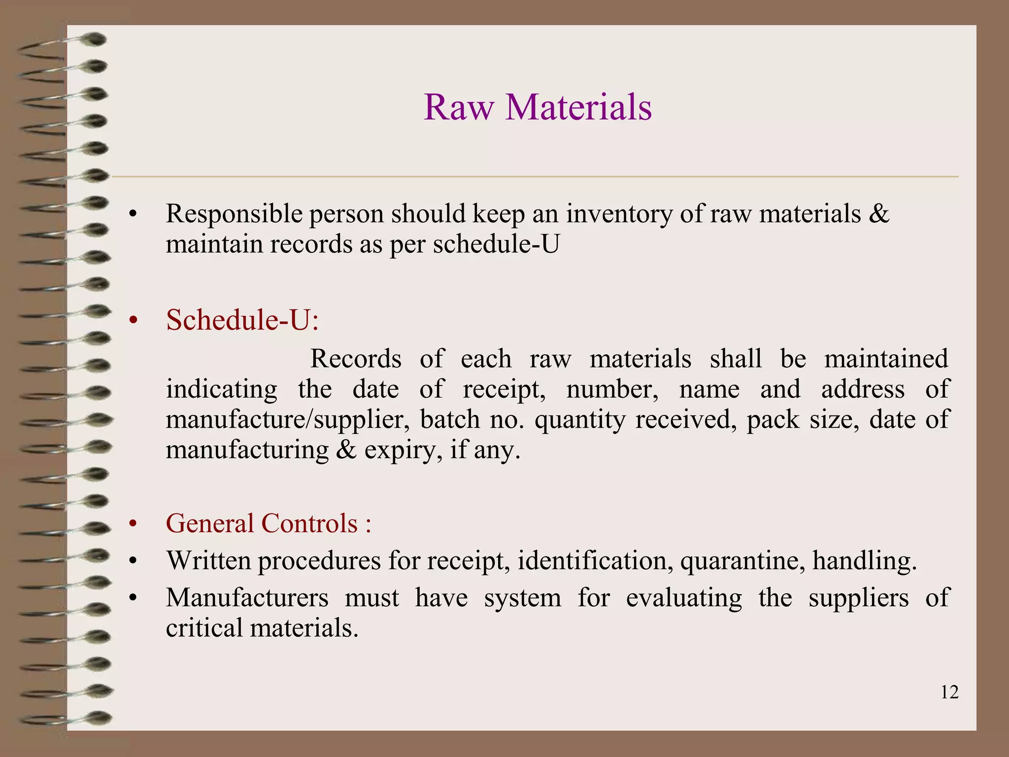 Raw Materials

• Responsible person should keep an inventory of raw materials &
  maintain records as per schedule-U

• Schedule-U:
               Records of each raw materials shall be maintained
   indicating the date of receipt, number, name and address of
   manufacture/supplier, batch no. quantity received, pack size, date of
   manufacturing & expiry, if any.

• General Controls :
• Written procedures for receipt, identification, quarantine, handling.
• Manufacturers must have system for evaluating the suppliers of
  critical materials.

                                                                       12
 