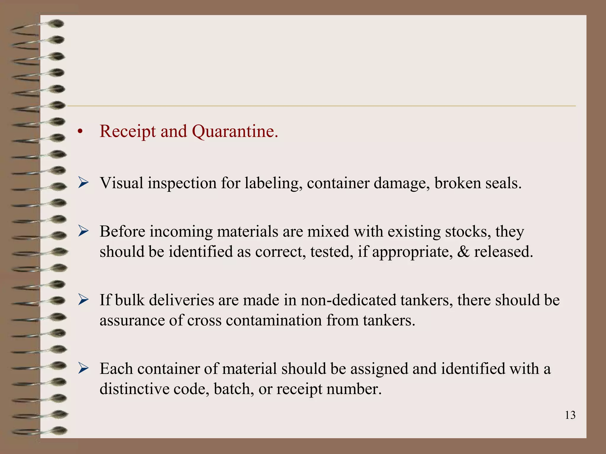 • Receipt and Quarantine.

 Visual inspection for labeling, container damage, broken seals.

 Before incoming materials are mixed with existing stocks, they
  should be identified as correct, tested, if appropriate, & released.

 If bulk deliveries are made in non-dedicated tankers, there should be
  assurance of cross contamination from tankers.

 Each container of material should be assigned and identified with a
  distinctive code, batch, or receipt number.
                                                                          13
 