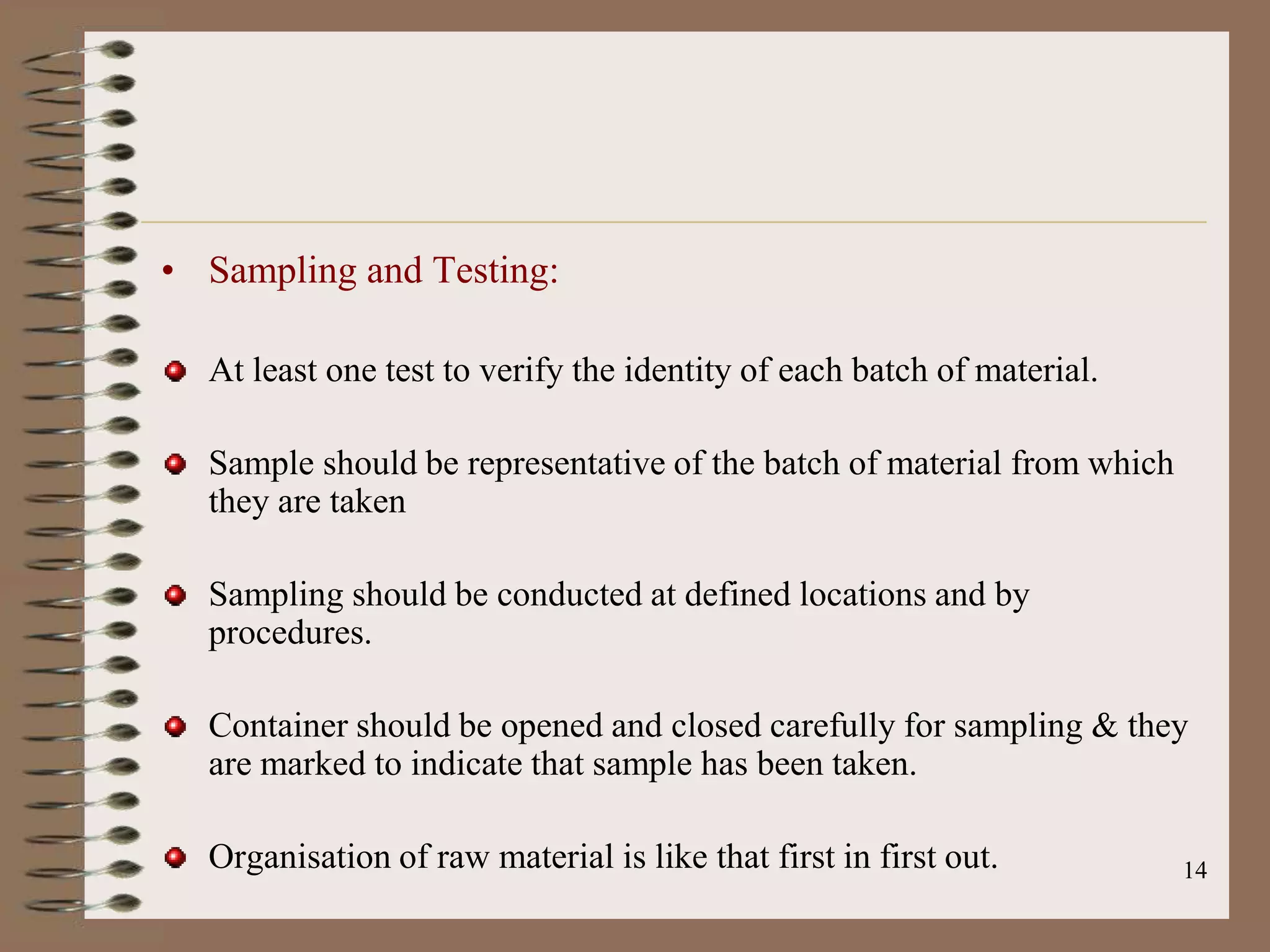 • Sampling and Testing:

  At least one test to verify the identity of each batch of material.

  Sample should be representative of the batch of material from which
  they are taken

  Sampling should be conducted at defined locations and by
  procedures.

  Container should be opened and closed carefully for sampling & they
  are marked to indicate that sample has been taken.

  Organisation of raw material is like that first in first out.         14
 