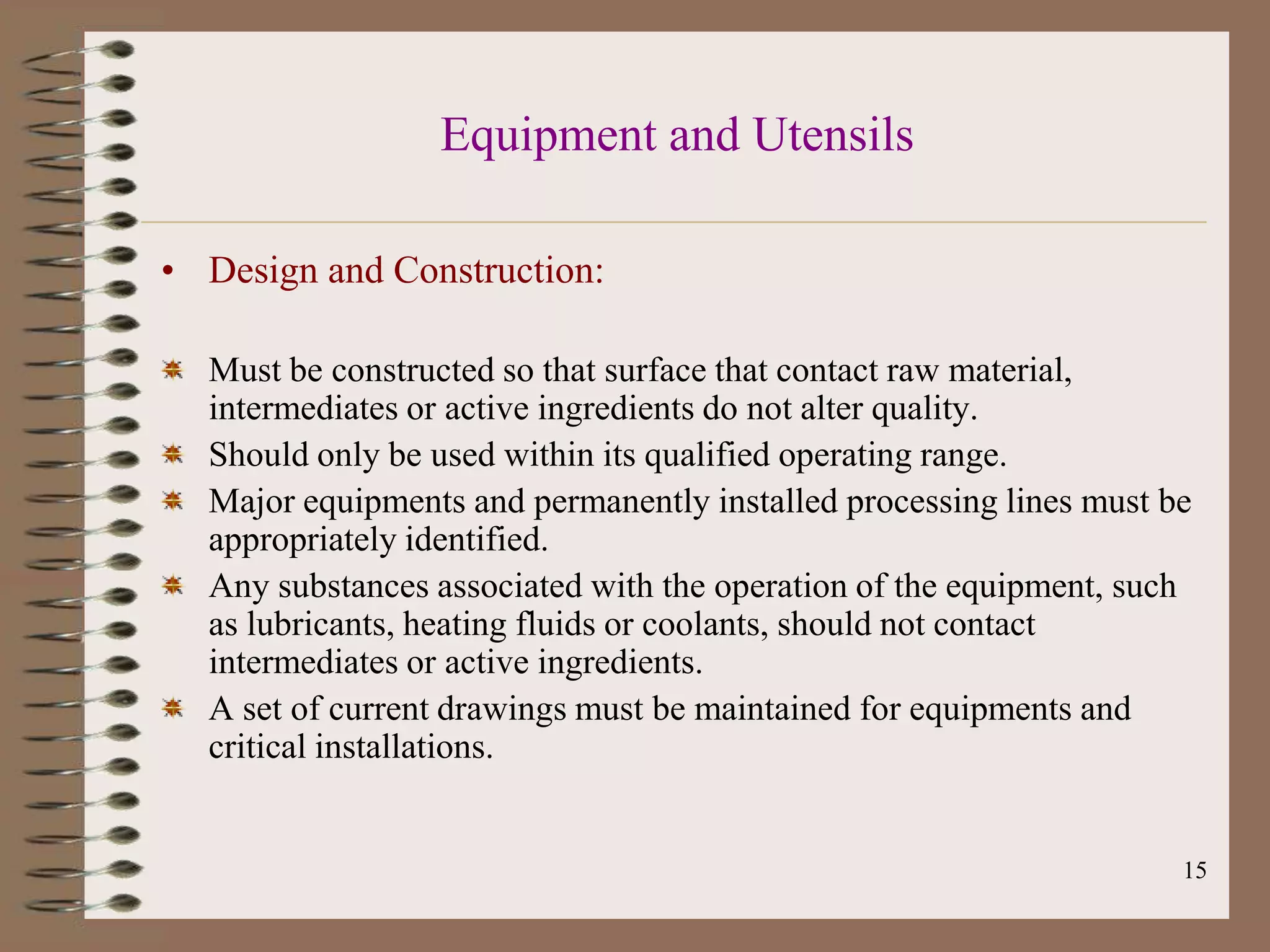Equipment and Utensils

• Design and Construction:

  Must be constructed so that surface that contact raw material,
  intermediates or active ingredients do not alter quality.
  Should only be used within its qualified operating range.
  Major equipments and permanently installed processing lines must be
  appropriately identified.
  Any substances associated with the operation of the equipment, such
  as lubricants, heating fluids or coolants, should not contact
  intermediates or active ingredients.
  A set of current drawings must be maintained for equipments and
  critical installations.


                                                                    15
 