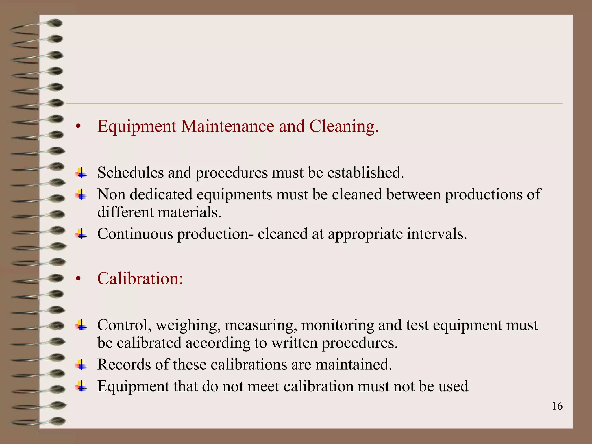 • Equipment Maintenance and Cleaning.

  Schedules and procedures must be established.
  Non dedicated equipments must be cleaned between productions of
  different materials.
  Continuous production- cleaned at appropriate intervals.

• Calibration:

  Control, weighing, measuring, monitoring and test equipment must
  be calibrated according to written procedures.
  Records of these calibrations are maintained.
  Equipment that do not meet calibration must not be used
                                                                     16
 