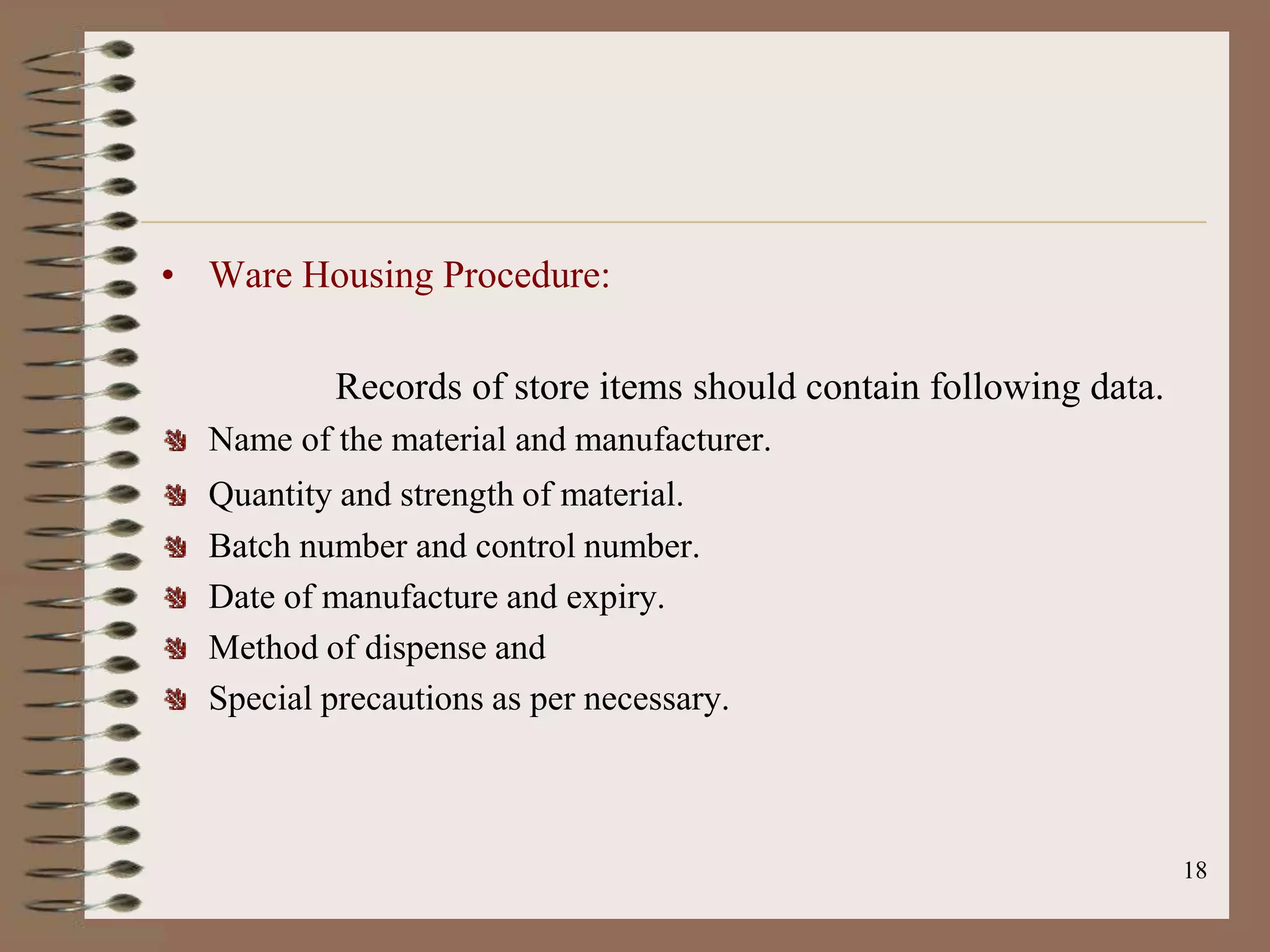 • Ware Housing Procedure:

          Records of store items should contain following data.
  Name of the material and manufacturer.
  Quantity and strength of material.
  Batch number and control number.
  Date of manufacture and expiry.
  Method of dispense and
  Special precautions as per necessary.



                                                                  18
 