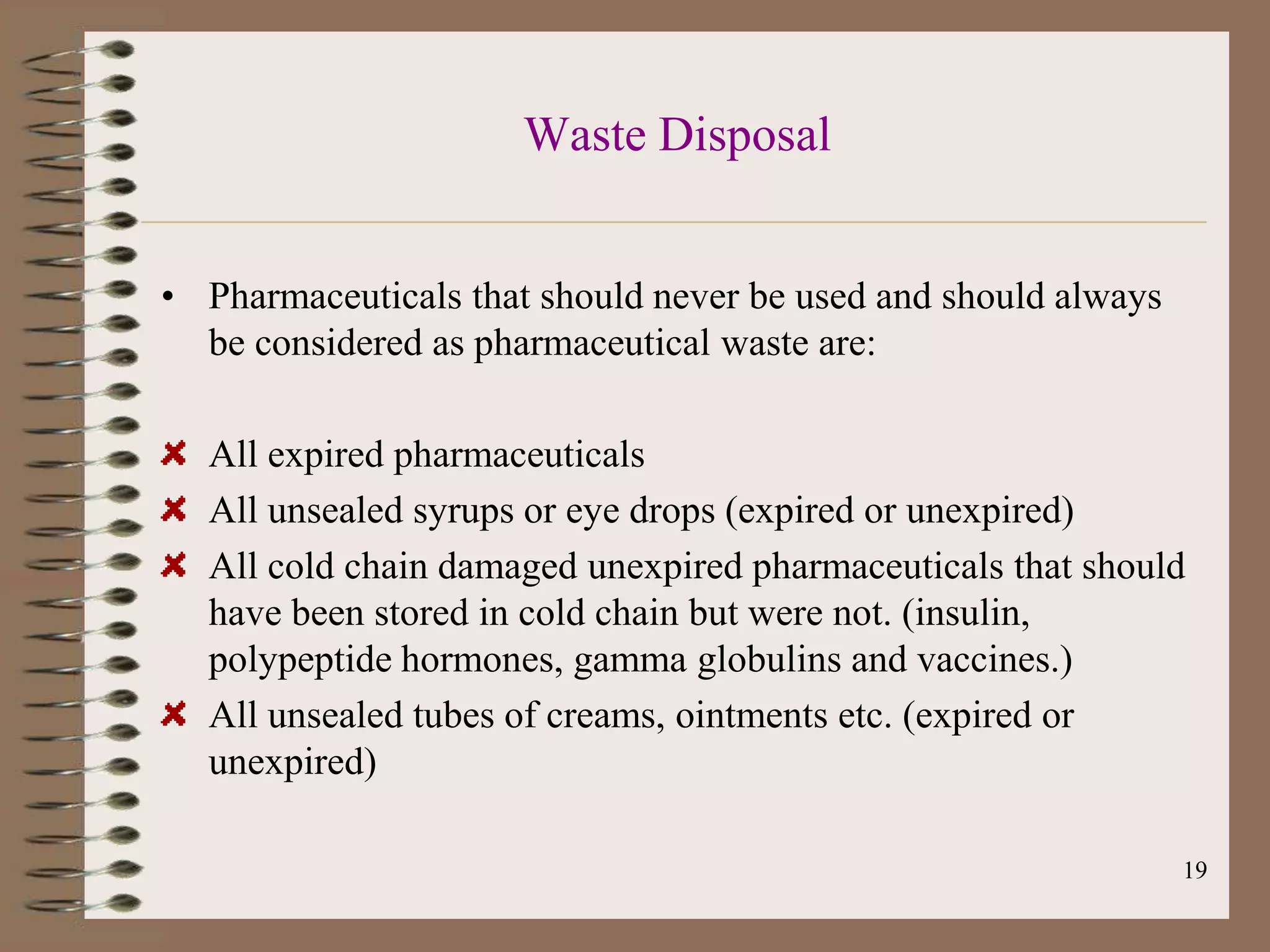 Waste Disposal


• Pharmaceuticals that should never be used and should always
  be considered as pharmaceutical waste are:

  All expired pharmaceuticals
  All unsealed syrups or eye drops (expired or unexpired)
  All cold chain damaged unexpired pharmaceuticals that should
  have been stored in cold chain but were not. (insulin,
  polypeptide hormones, gamma globulins and vaccines.)
  All unsealed tubes of creams, ointments etc. (expired or
  unexpired)

                                                                19
 