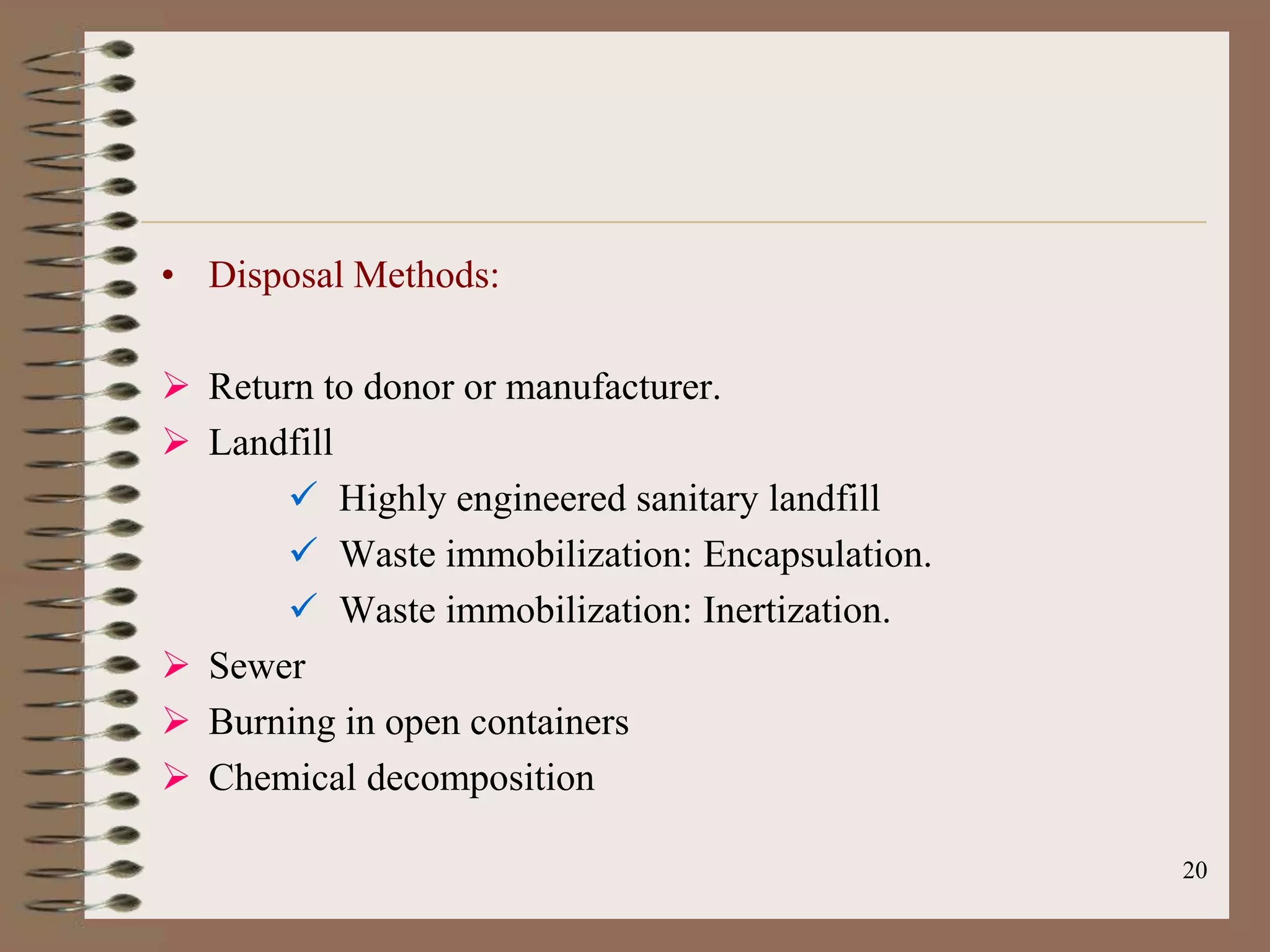 • Disposal Methods:

 Return to donor or manufacturer.
 Landfill
       Highly engineered sanitary landfill
       Waste immobilization: Encapsulation.
       Waste immobilization: Inertization.
 Sewer
 Burning in open containers
 Chemical decomposition

                                               20
 