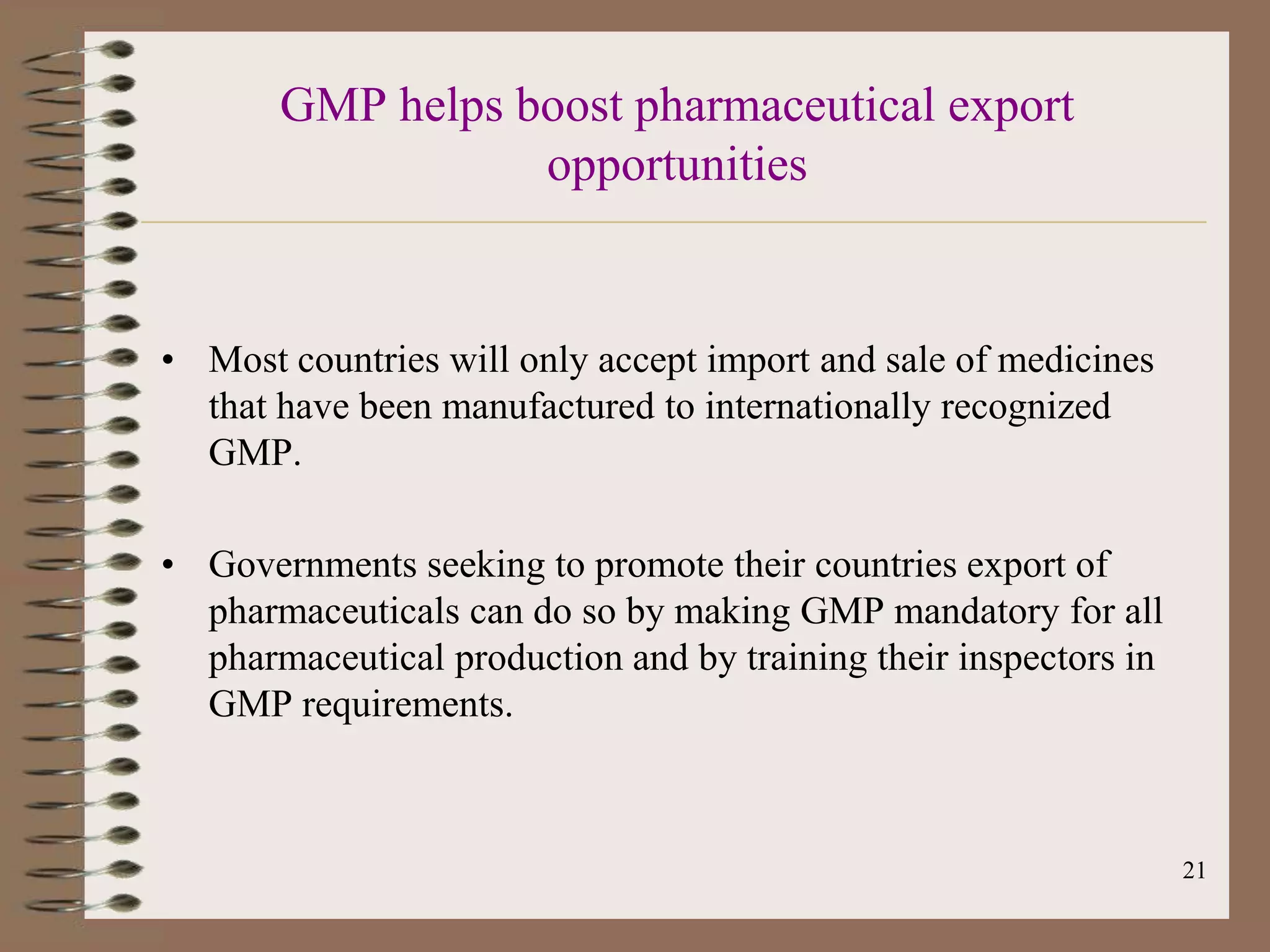GMP helps boost pharmaceutical export
                  opportunities


• Most countries will only accept import and sale of medicines
  that have been manufactured to internationally recognized
  GMP.

• Governments seeking to promote their countries export of
  pharmaceuticals can do so by making GMP mandatory for all
  pharmaceutical production and by training their inspectors in
  GMP requirements.



                                                                  21
 