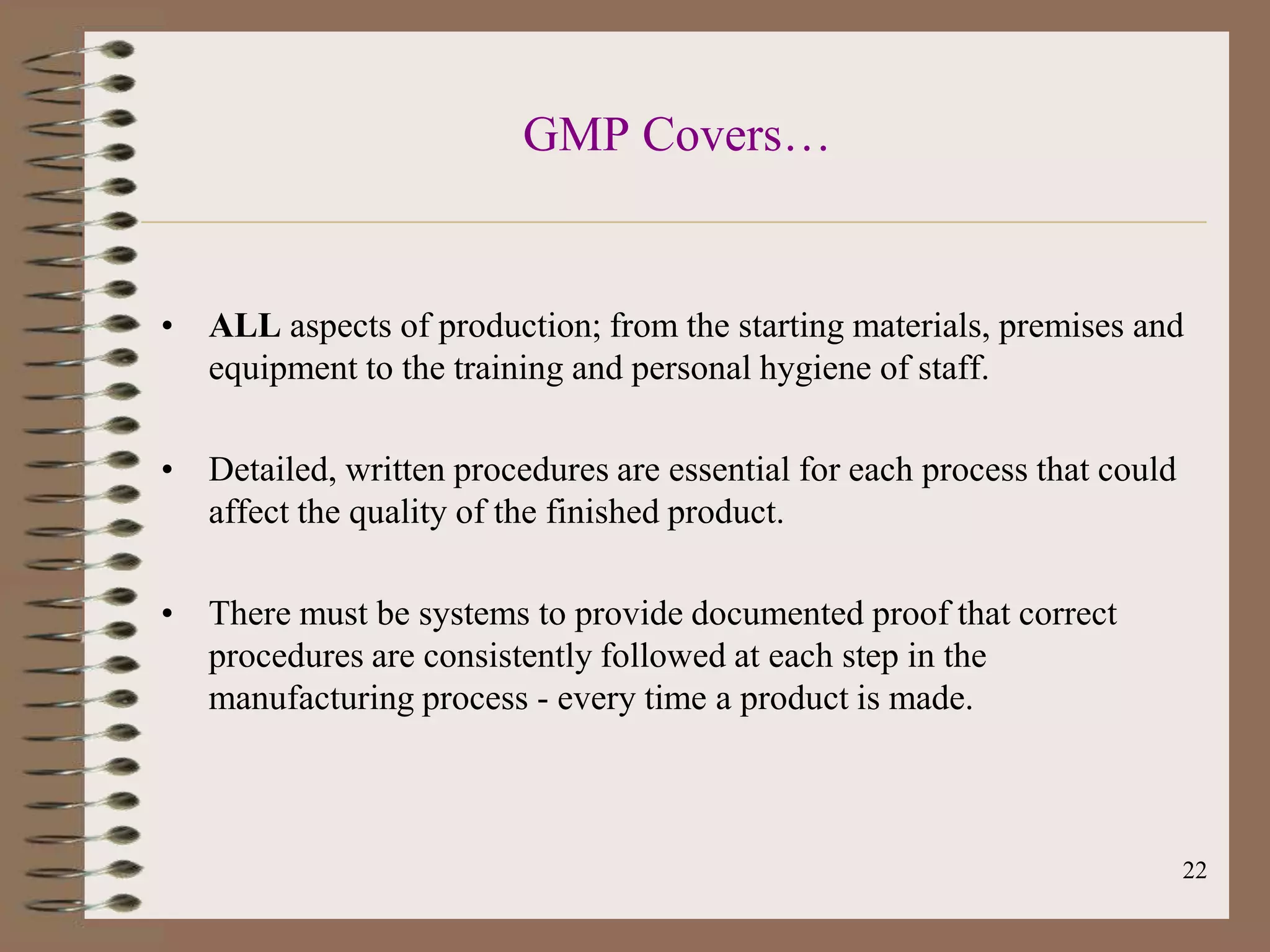 GMP Covers…


• ALL aspects of production; from the starting materials, premises and
  equipment to the training and personal hygiene of staff.

• Detailed, written procedures are essential for each process that could
  affect the quality of the finished product.

• There must be systems to provide documented proof that correct
  procedures are consistently followed at each step in the
  manufacturing process - every time a product is made.



                                                                           22
 