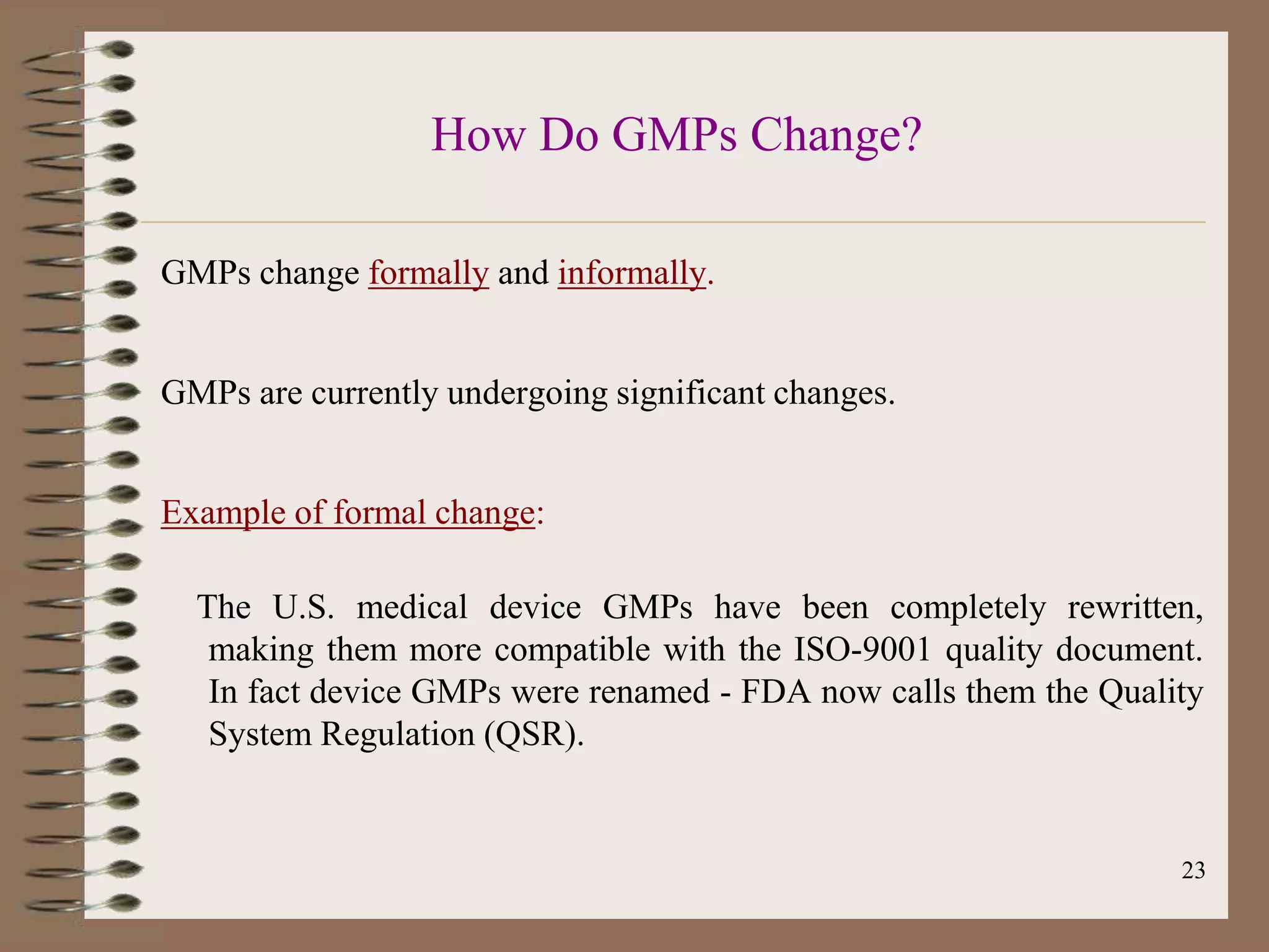 How Do GMPs Change?

GMPs change formally and informally.


GMPs are currently undergoing significant changes.


Example of formal change:

  The U.S. medical device GMPs have been completely rewritten,
   making them more compatible with the ISO-9001 quality document.
   In fact device GMPs were renamed - FDA now calls them the Quality
   System Regulation (QSR).


                                                                  23
 