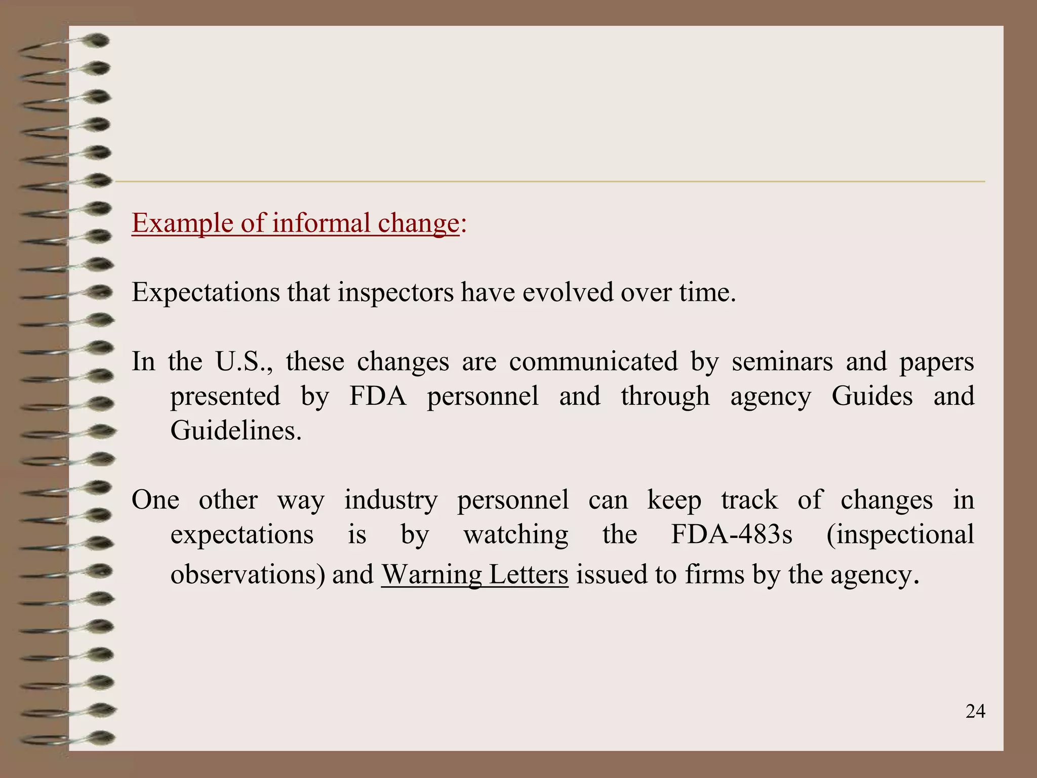 Example of informal change:

Expectations that inspectors have evolved over time.

In the U.S., these changes are communicated by seminars and papers
   presented by FDA personnel and through agency Guides and
   Guidelines.

One other way industry personnel can keep track of changes in
  expectations is by watching the FDA-483s (inspectional
  observations) and Warning Letters issued to firms by the agency.



                                                                 24
 