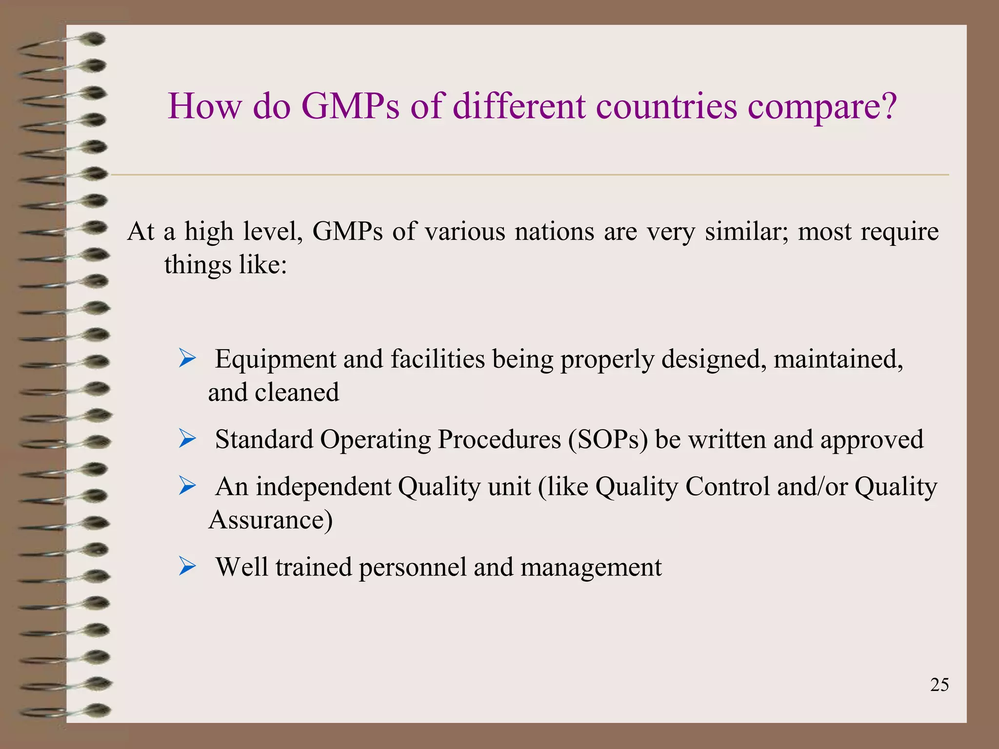 How do GMPs of different countries compare?


At a high level, GMPs of various nations are very similar; most require
   things like:


     Equipment and facilities being properly designed, maintained,
      and cleaned
     Standard Operating Procedures (SOPs) be written and approved
     An independent Quality unit (like Quality Control and/or Quality
      Assurance)
     Well trained personnel and management



                                                                      25
 