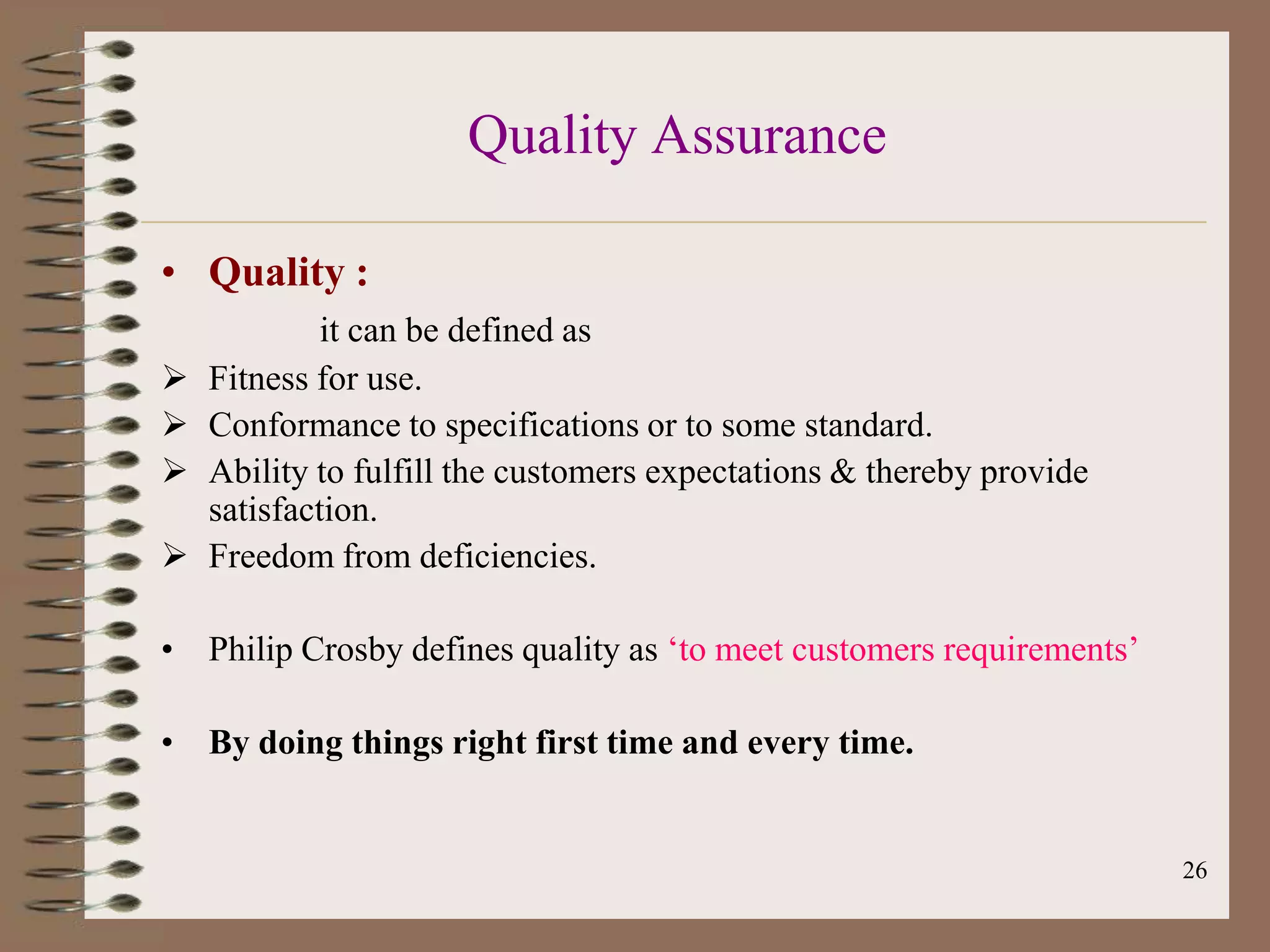 Quality Assurance

• Quality :
             it can be defined as
   Fitness for use.
   Conformance to specifications or to some standard.
   Ability to fulfill the customers expectations & thereby provide
    satisfaction.
   Freedom from deficiencies.

• Philip Crosby defines quality as „to meet customers requirements‟

• By doing things right first time and every time.


                                                                      26
 
