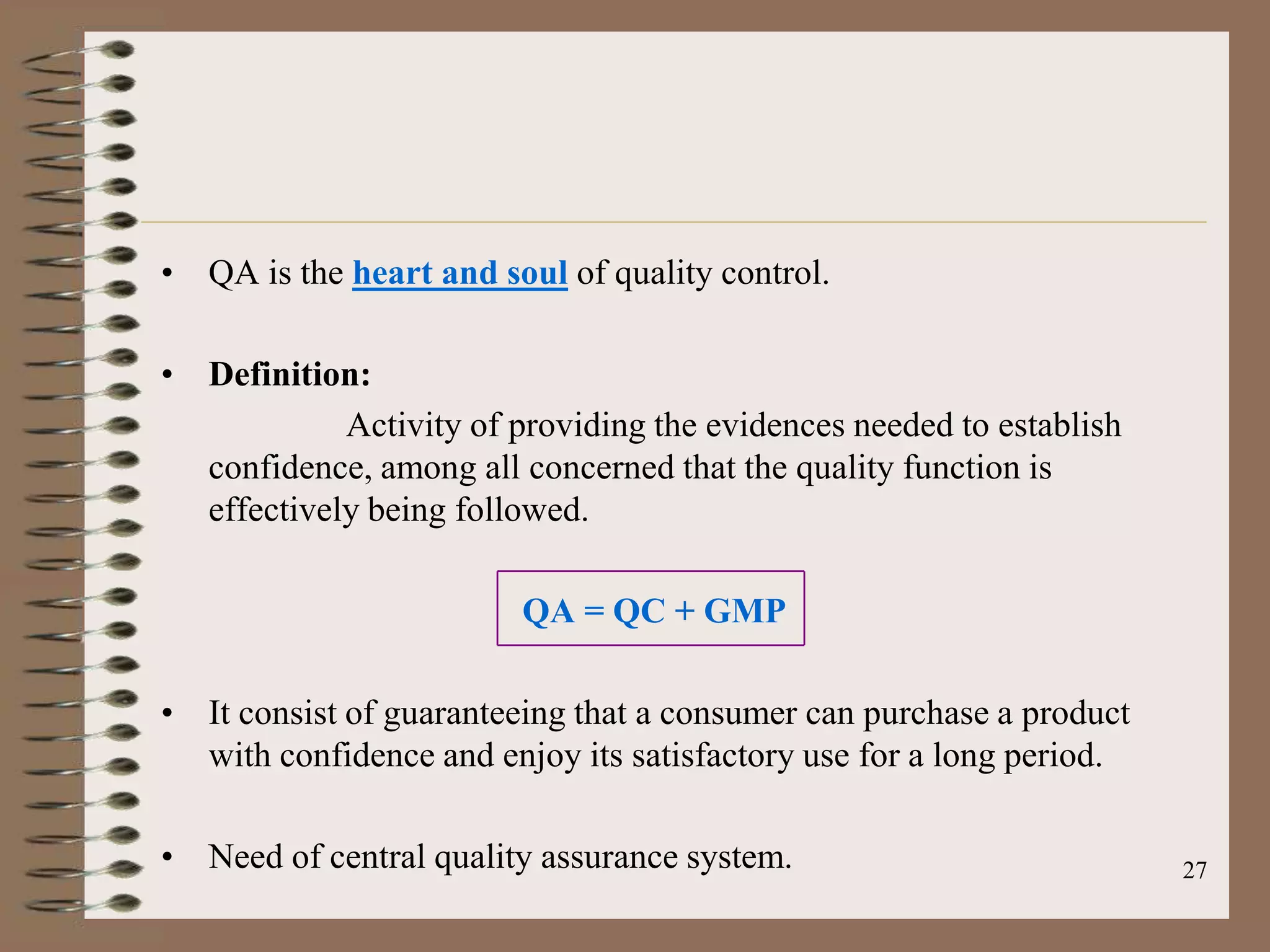 • QA is the heart and soul of quality control.

• Definition:
            Activity of providing the evidences needed to establish
  confidence, among all concerned that the quality function is
  effectively being followed.

                         QA = QC + GMP

• It consist of guaranteeing that a consumer can purchase a product
  with confidence and enjoy its satisfactory use for a long period.

• Need of central quality assurance system.                           27
 