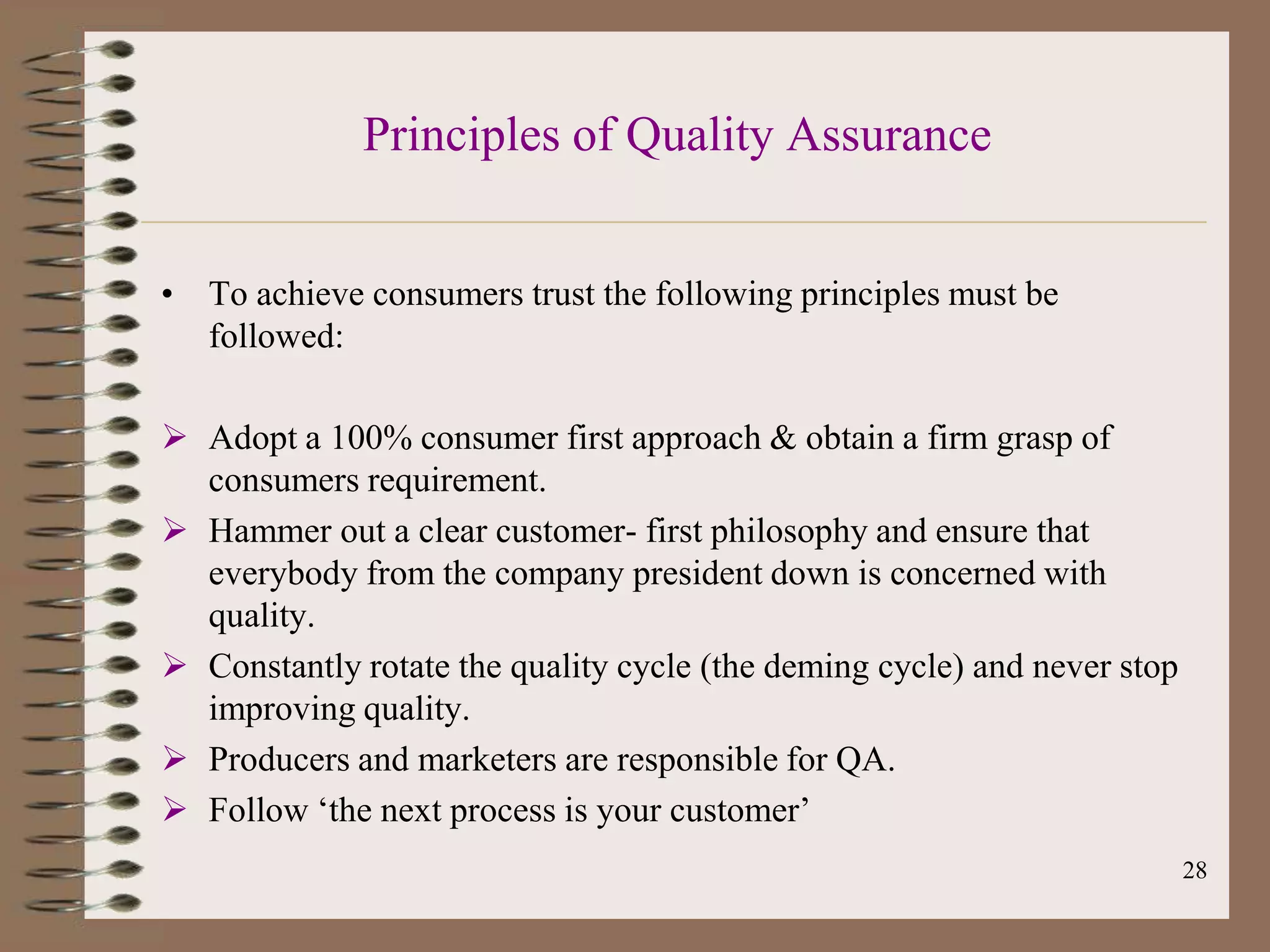 Principles of Quality Assurance


• To achieve consumers trust the following principles must be
  followed:

 Adopt a 100% consumer first approach & obtain a firm grasp of
  consumers requirement.
 Hammer out a clear customer- first philosophy and ensure that
  everybody from the company president down is concerned with
  quality.
 Constantly rotate the quality cycle (the deming cycle) and never stop
  improving quality.
 Producers and marketers are responsible for QA.
 Follow „the next process is your customer‟
                                                                          28
 
