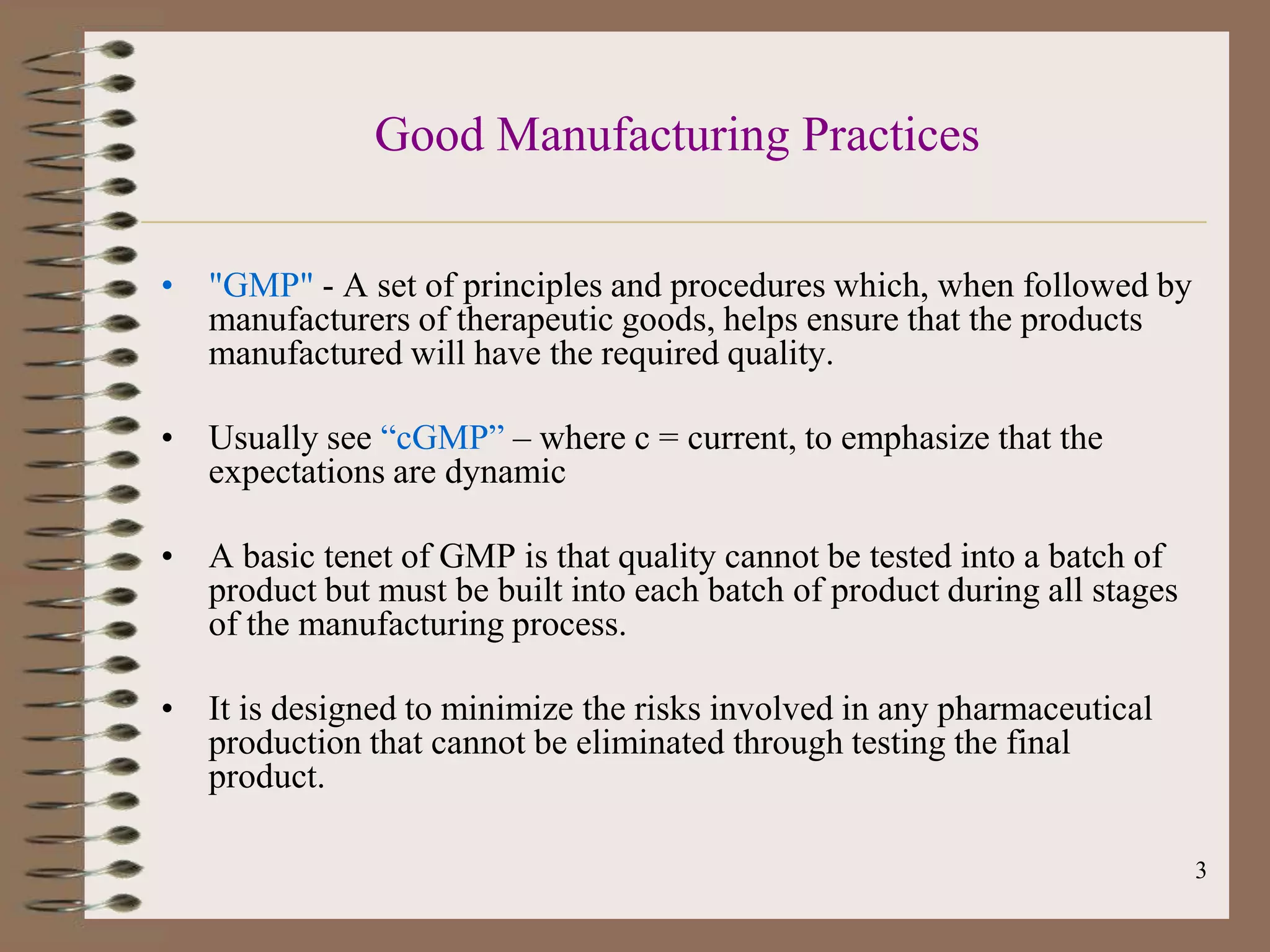 Good Manufacturing Practices

• "GMP" - A set of principles and procedures which, when followed by
  manufacturers of therapeutic goods, helps ensure that the products
  manufactured will have the required quality.

• Usually see “cGMP” – where c = current, to emphasize that the
  expectations are dynamic

• A basic tenet of GMP is that quality cannot be tested into a batch of
  product but must be built into each batch of product during all stages
  of the manufacturing process.

• It is designed to minimize the risks involved in any pharmaceutical
  production that cannot be eliminated through testing the final
  product.

                                                                           3
 