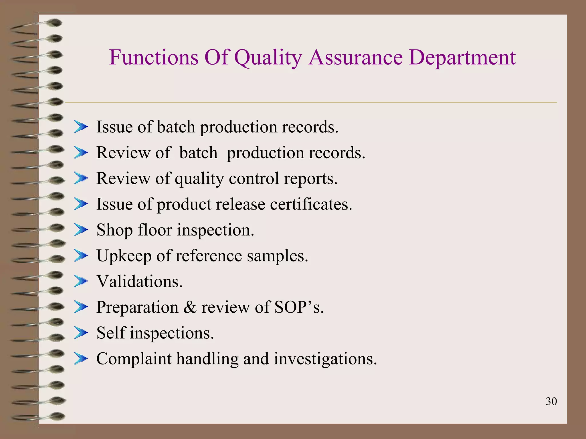 Functions Of Quality Assurance Department

Issue of batch production records.
Review of batch production records.
Review of quality control reports.
Issue of product release certificates.
Shop floor inspection.
Upkeep of reference samples.
Validations.
Preparation & review of SOP‟s.
Self inspections.
Complaint handling and investigations.

                                             30
 