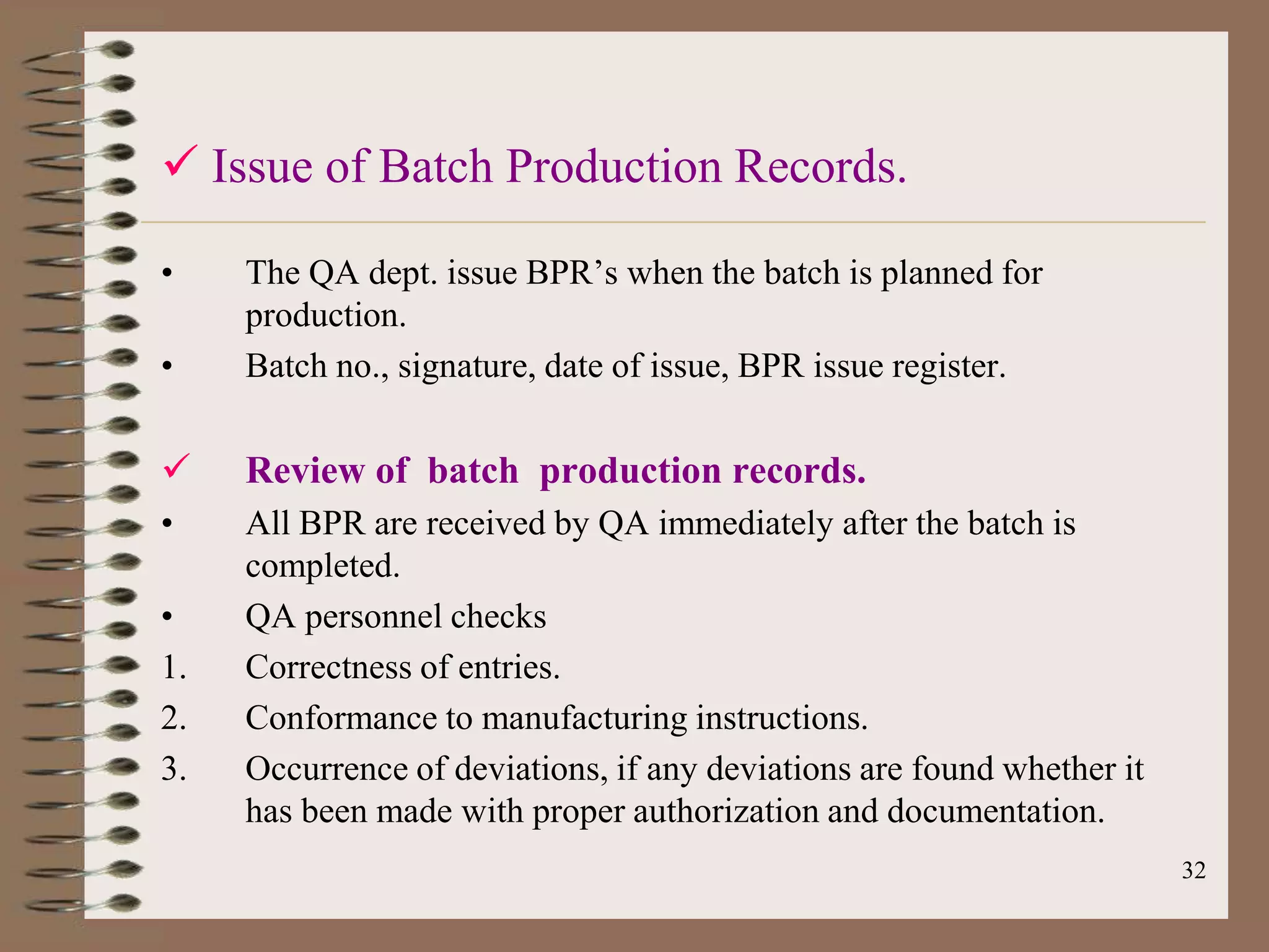  Issue of Batch Production Records.

•    The QA dept. issue BPR‟s when the batch is planned for
     production.
•    Batch no., signature, date of issue, BPR issue register.

    Review of batch production records.
•    All BPR are received by QA immediately after the batch is
     completed.
•    QA personnel checks
1.   Correctness of entries.
2.   Conformance to manufacturing instructions.
3.   Occurrence of deviations, if any deviations are found whether it
     has been made with proper authorization and documentation.
                                                                        32
 