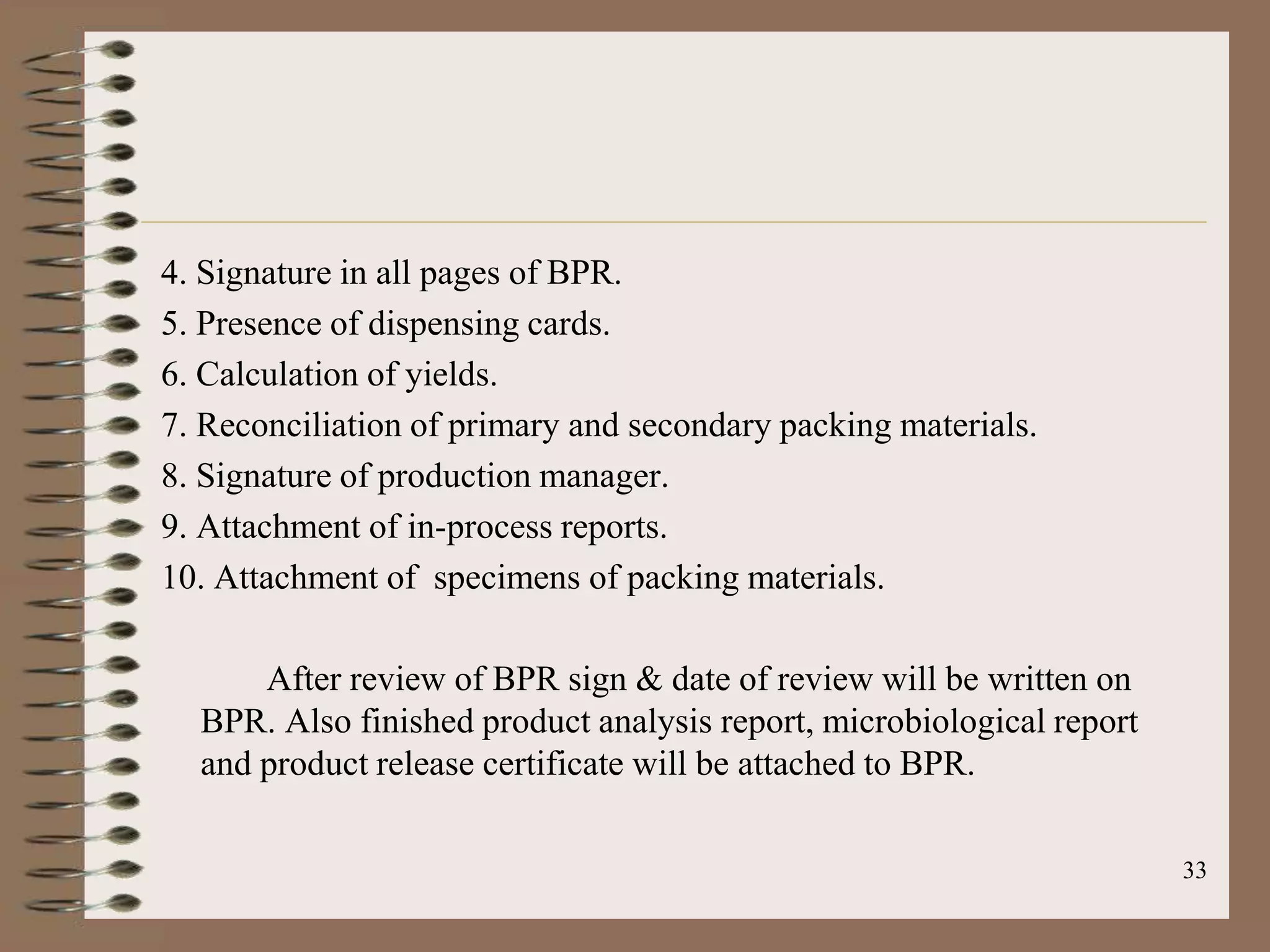 4. Signature in all pages of BPR.
5. Presence of dispensing cards.
6. Calculation of yields.
7. Reconciliation of primary and secondary packing materials.
8. Signature of production manager.
9. Attachment of in-process reports.
10. Attachment of specimens of packing materials.

      After review of BPR sign & date of review will be written on
  BPR. Also finished product analysis report, microbiological report
  and product release certificate will be attached to BPR.

                                                                       33
 