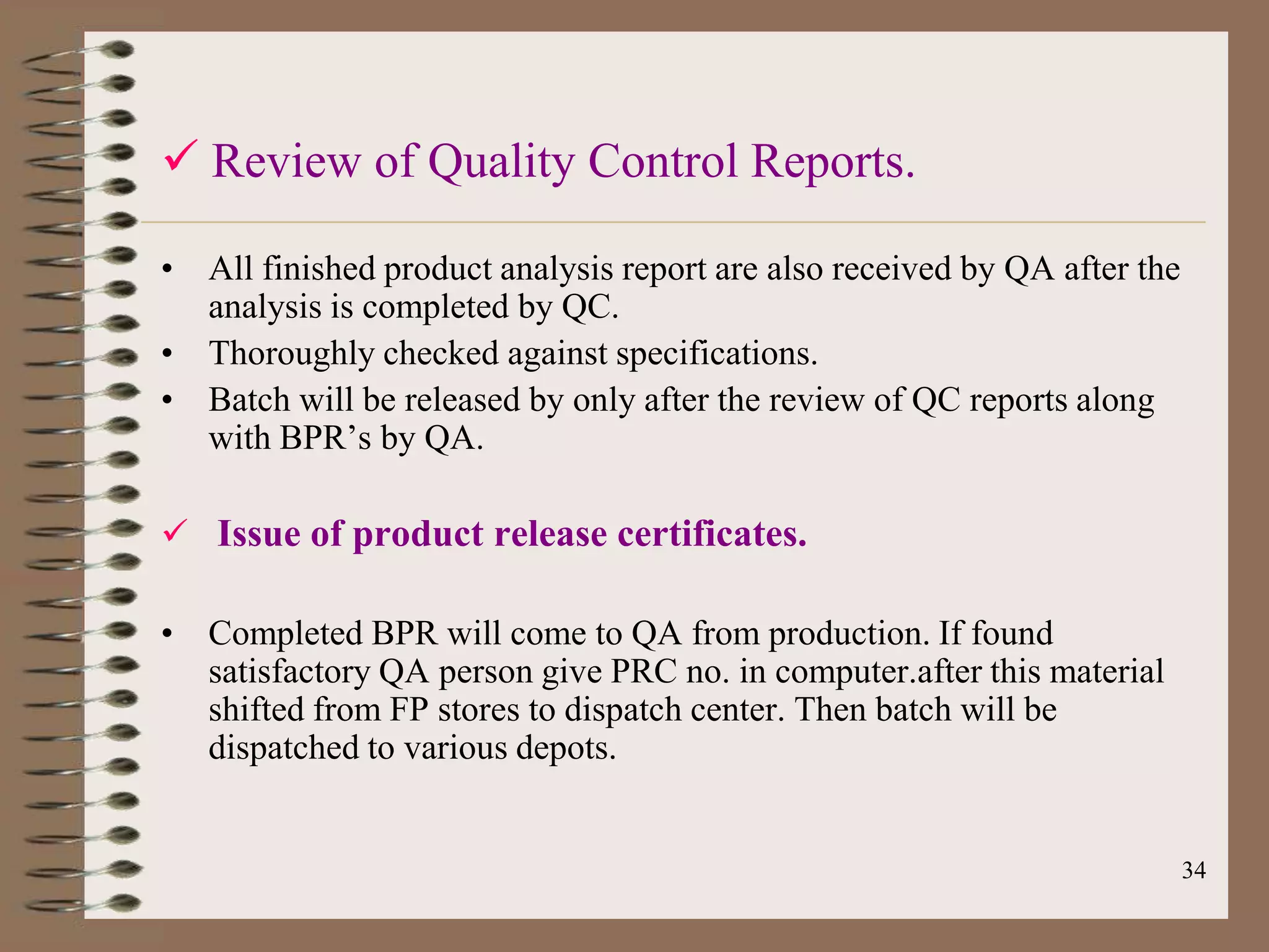  Review of Quality Control Reports.

• All finished product analysis report are also received by QA after the
  analysis is completed by QC.
• Thoroughly checked against specifications.
• Batch will be released by only after the review of QC reports along
  with BPR‟s by QA.

 Issue of product release certificates.

• Completed BPR will come to QA from production. If found
  satisfactory QA person give PRC no. in computer.after this material
  shifted from FP stores to dispatch center. Then batch will be
  dispatched to various depots.


                                                                           34
 