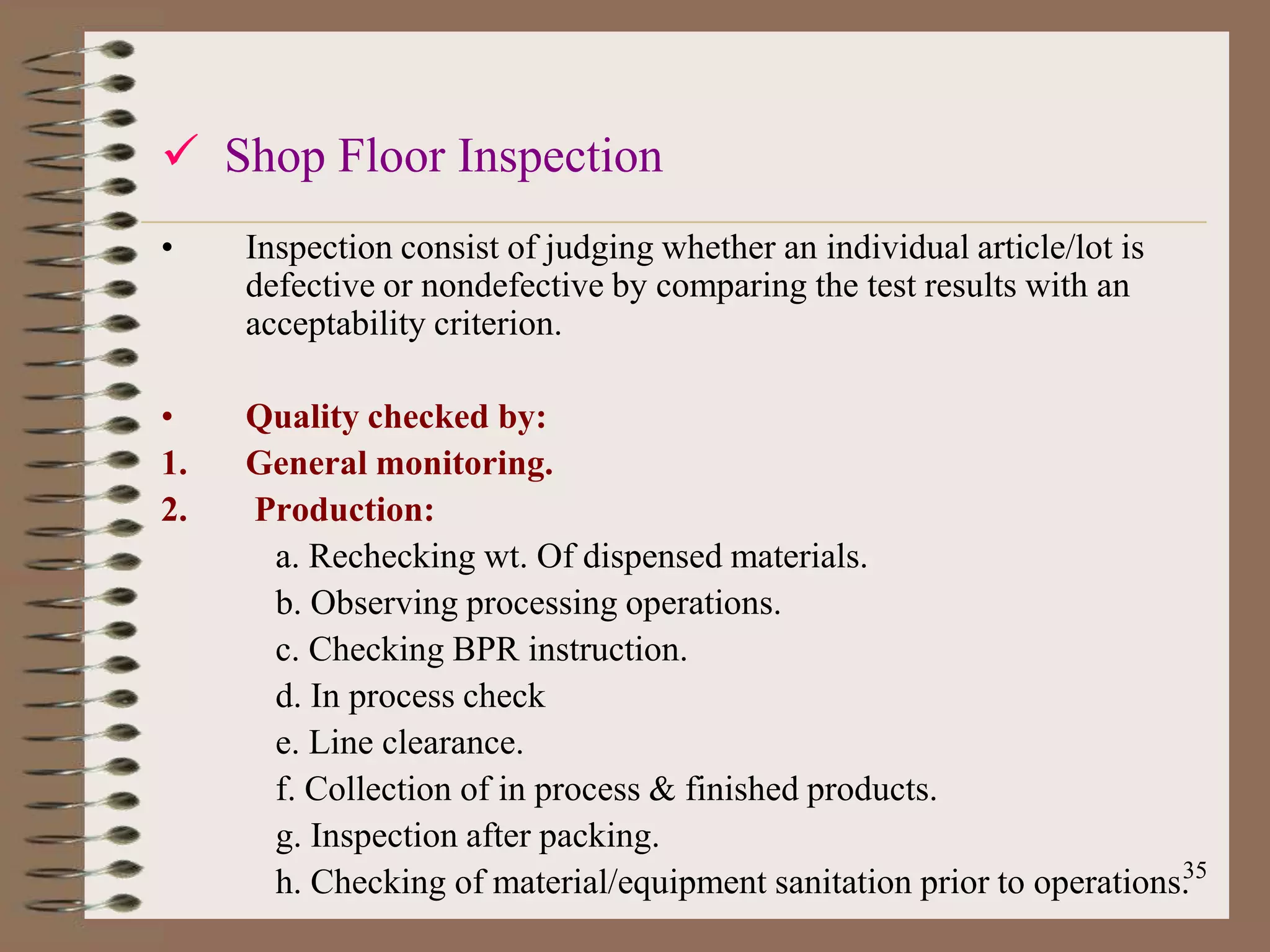 Shop Floor Inspection
•    Inspection consist of judging whether an individual article/lot is
     defective or nondefective by comparing the test results with an
     acceptability criterion.

•    Quality checked by:
1.   General monitoring.
2.   Production:
      a. Rechecking wt. Of dispensed materials.
      b. Observing processing operations.
      c. Checking BPR instruction.
      d. In process check
      e. Line clearance.
      f. Collection of in process & finished products.
      g. Inspection after packing.
                                                                      35
      h. Checking of material/equipment sanitation prior to operations.
 