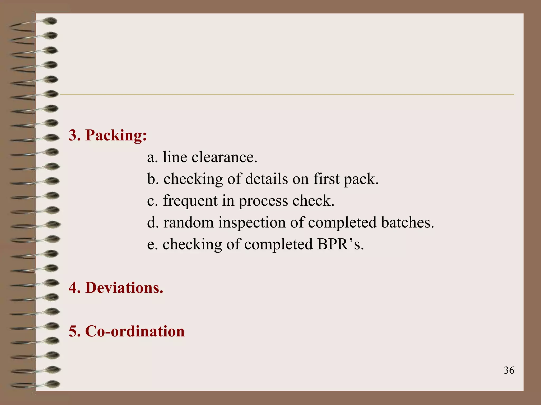 3. Packing:
           a. line clearance.
           b. checking of details on first pack.
           c. frequent in process check.
           d. random inspection of completed batches.
           e. checking of completed BPR‟s.

4. Deviations.

5. Co-ordination

                                                        36
 