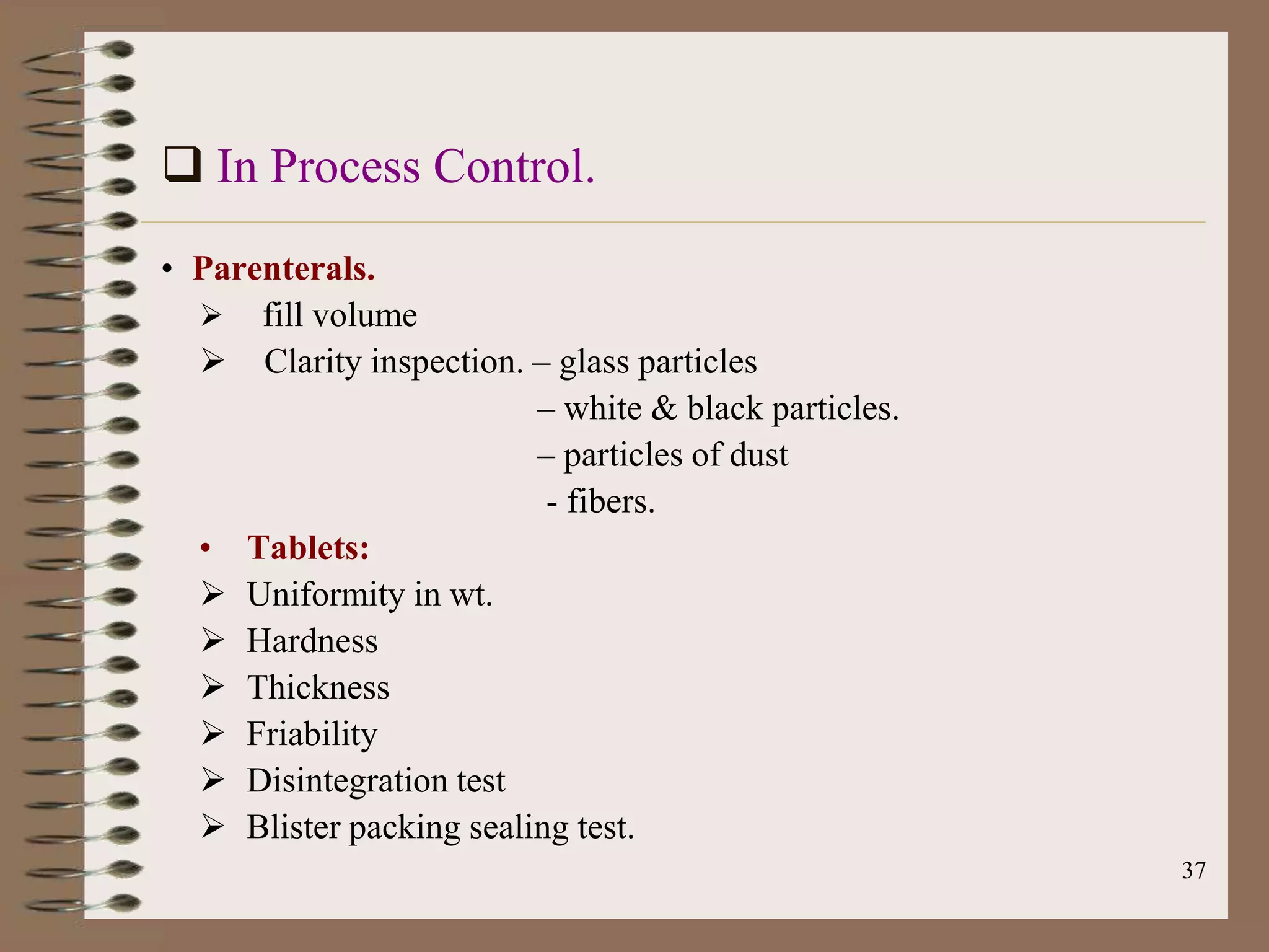  In Process Control.
• Parenterals.
   fill volume
   Clarity inspection. – glass particles
                         – white & black particles.
                         – particles of dust
                          - fibers.
  • Tablets:
   Uniformity in wt.
   Hardness
   Thickness
   Friability
   Disintegration test
   Blister packing sealing test.
                                                      37
 