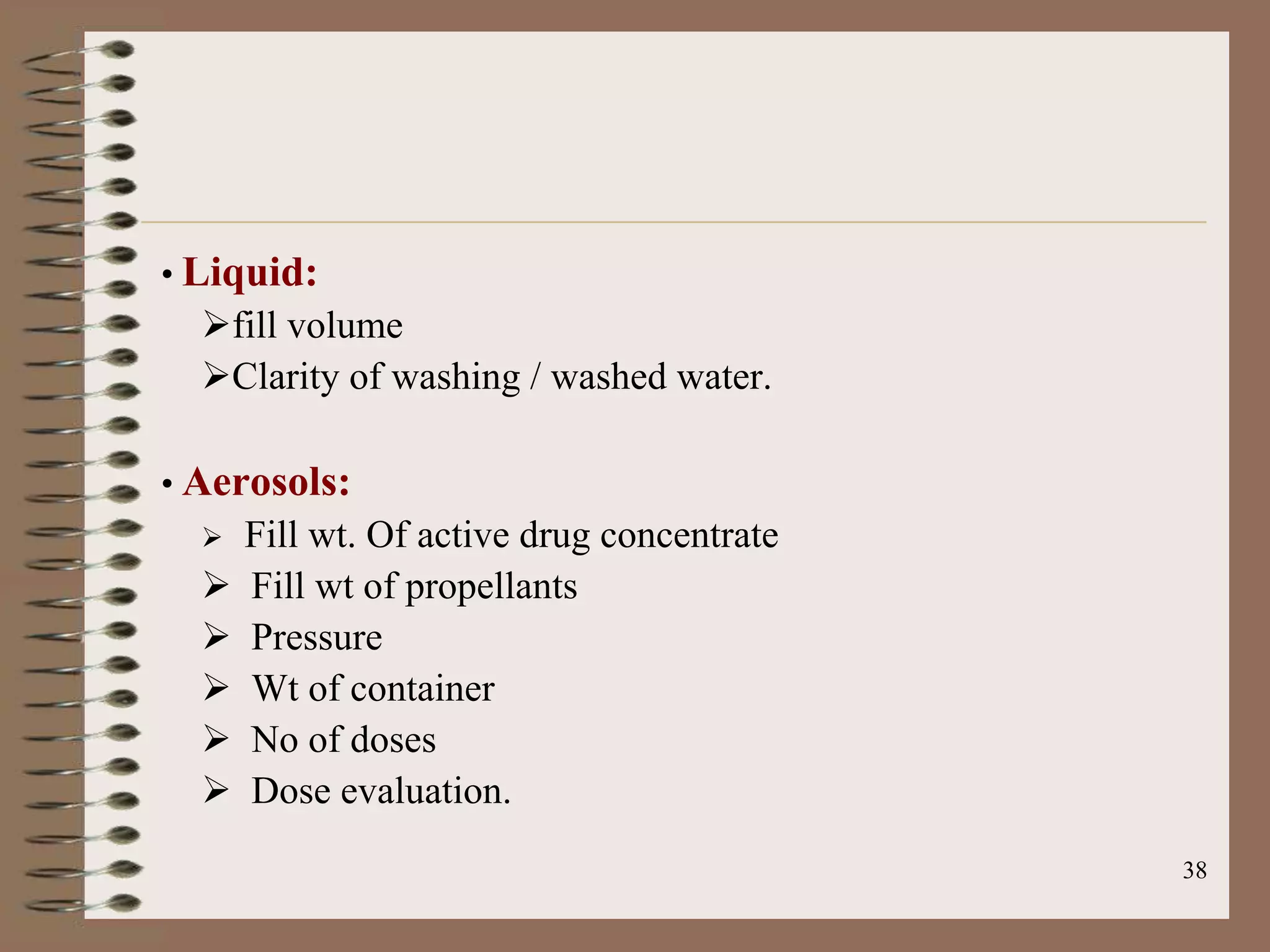 • Liquid:
  fill volume
  Clarity of washing / washed water.

• Aerosols:
     Fill wt. Of active drug concentrate
     Fill wt of propellants
     Pressure
     Wt of container
     No of doses
     Dose evaluation.
                                            38
 