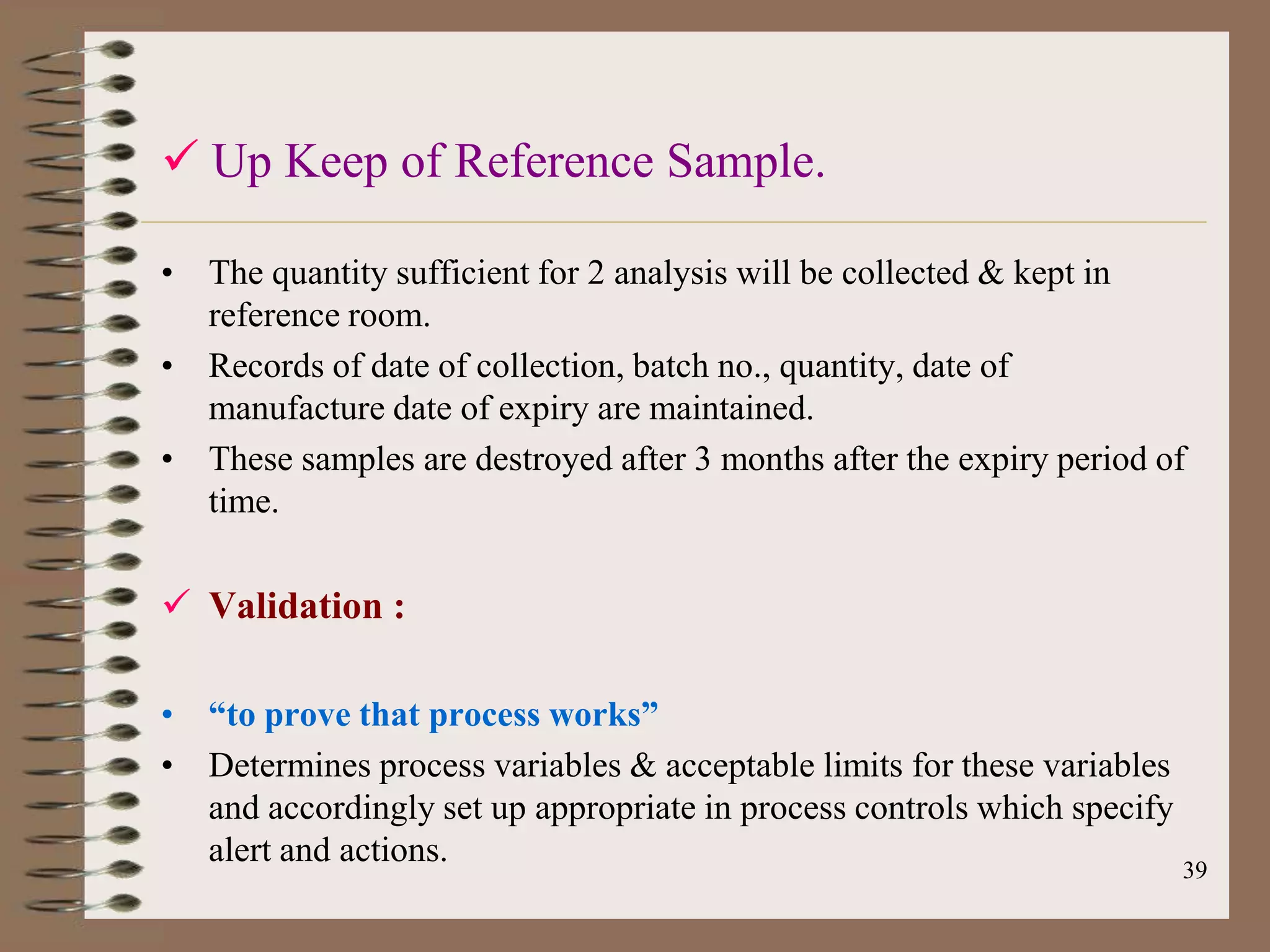  Up Keep of Reference Sample.

• The quantity sufficient for 2 analysis will be collected & kept in
  reference room.
• Records of date of collection, batch no., quantity, date of
  manufacture date of expiry are maintained.
• These samples are destroyed after 3 months after the expiry period of
  time.

 Validation :

• “to prove that process works”
• Determines process variables & acceptable limits for these variables
  and accordingly set up appropriate in process controls which specify
  alert and actions.                                                   39
 