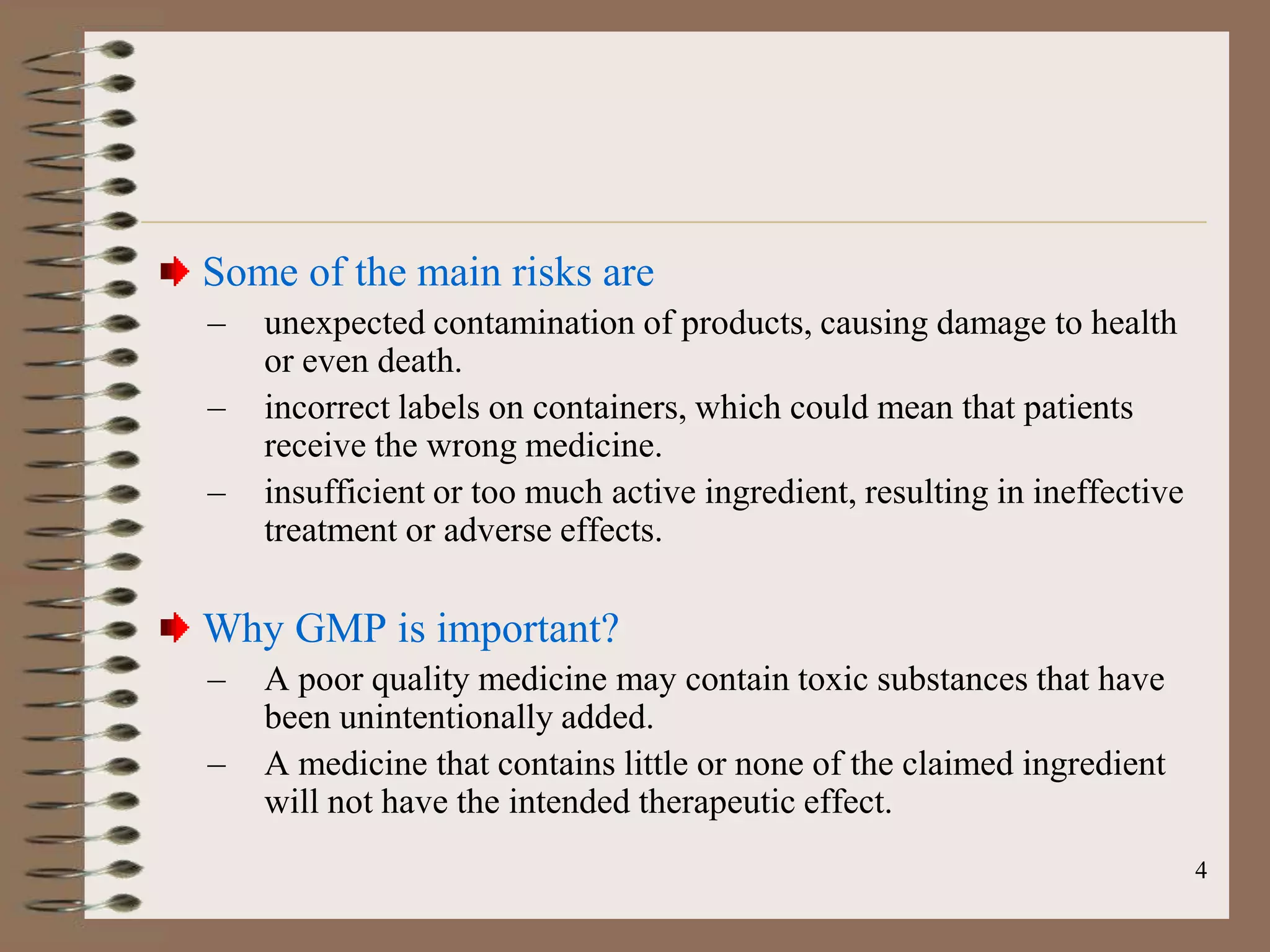 Some of the main risks are
–   unexpected contamination of products, causing damage to health
    or even death.
–   incorrect labels on containers, which could mean that patients
    receive the wrong medicine.
–   insufficient or too much active ingredient, resulting in ineffective
    treatment or adverse effects.

Why GMP is important?
–   A poor quality medicine may contain toxic substances that have
    been unintentionally added.
–   A medicine that contains little or none of the claimed ingredient
    will not have the intended therapeutic effect.
                                                                           4
 