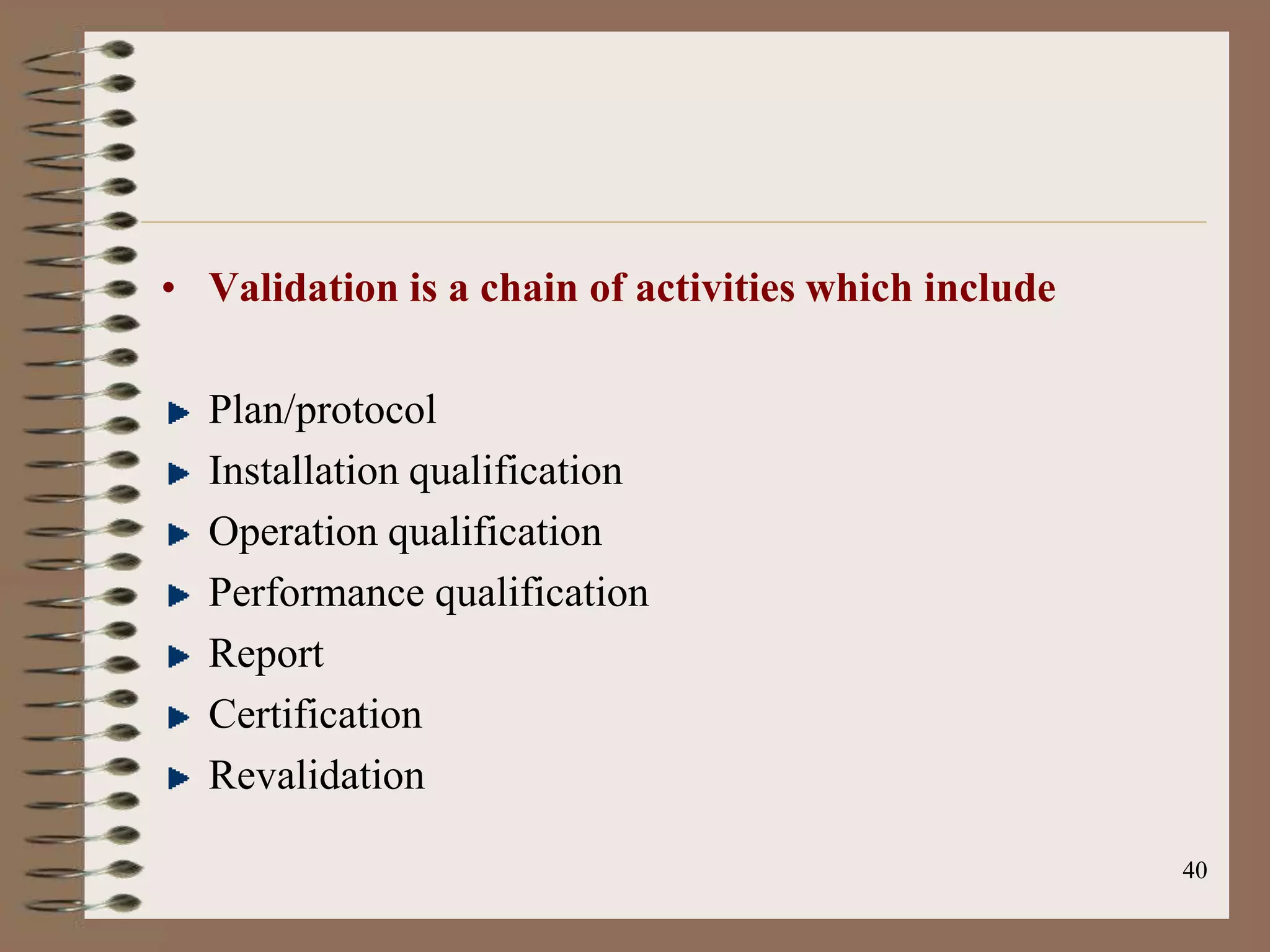 • Validation is a chain of activities which include

  Plan/protocol
  Installation qualification
  Operation qualification
  Performance qualification
  Report
  Certification
  Revalidation

                                                      40
 