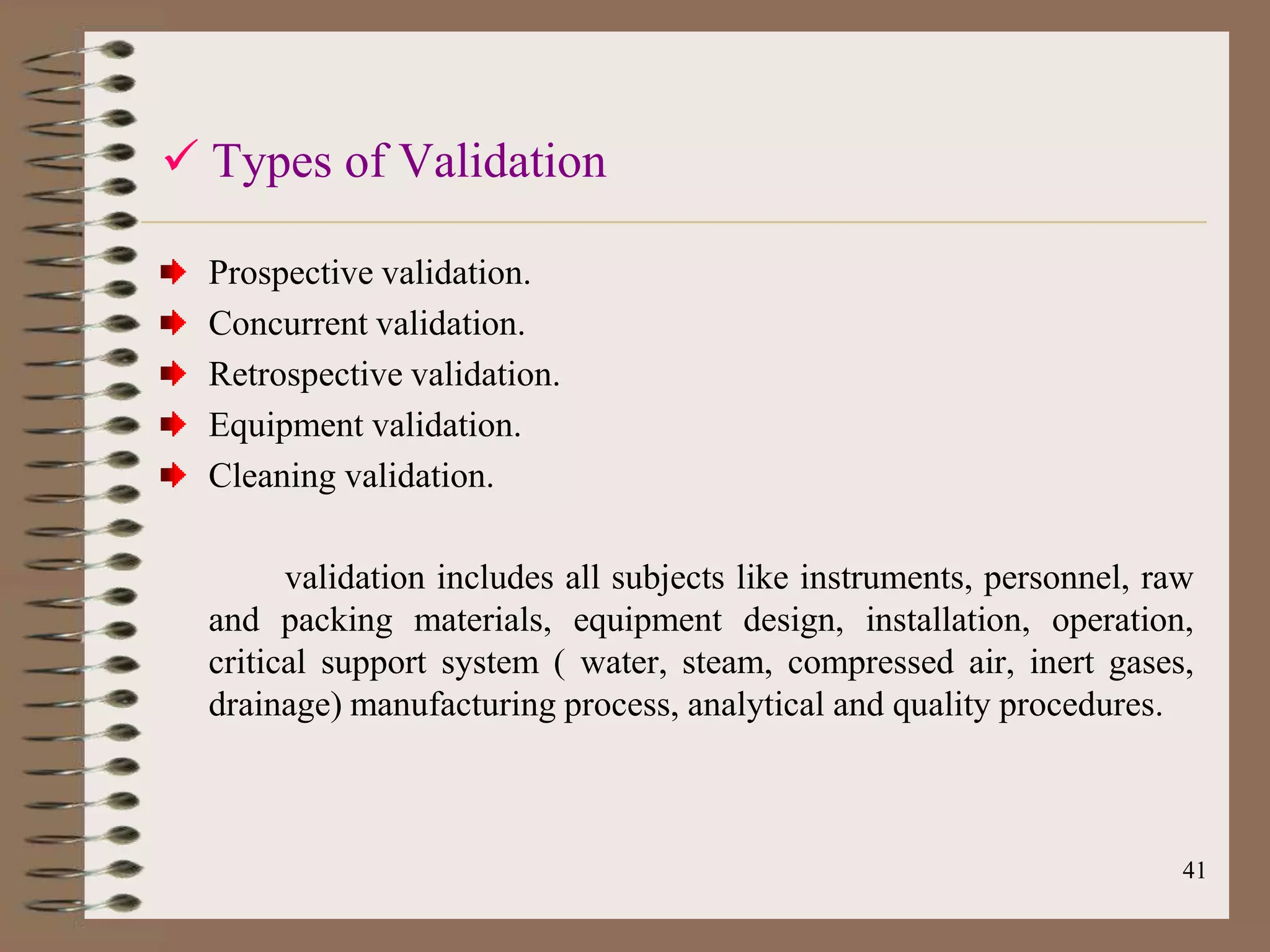  Types of Validation

  Prospective validation.
  Concurrent validation.
  Retrospective validation.
  Equipment validation.
  Cleaning validation.

        validation includes all subjects like instruments, personnel, raw
  and packing materials, equipment design, installation, operation,
  critical support system ( water, steam, compressed air, inert gases,
  drainage) manufacturing process, analytical and quality procedures.



                                                                        41
 