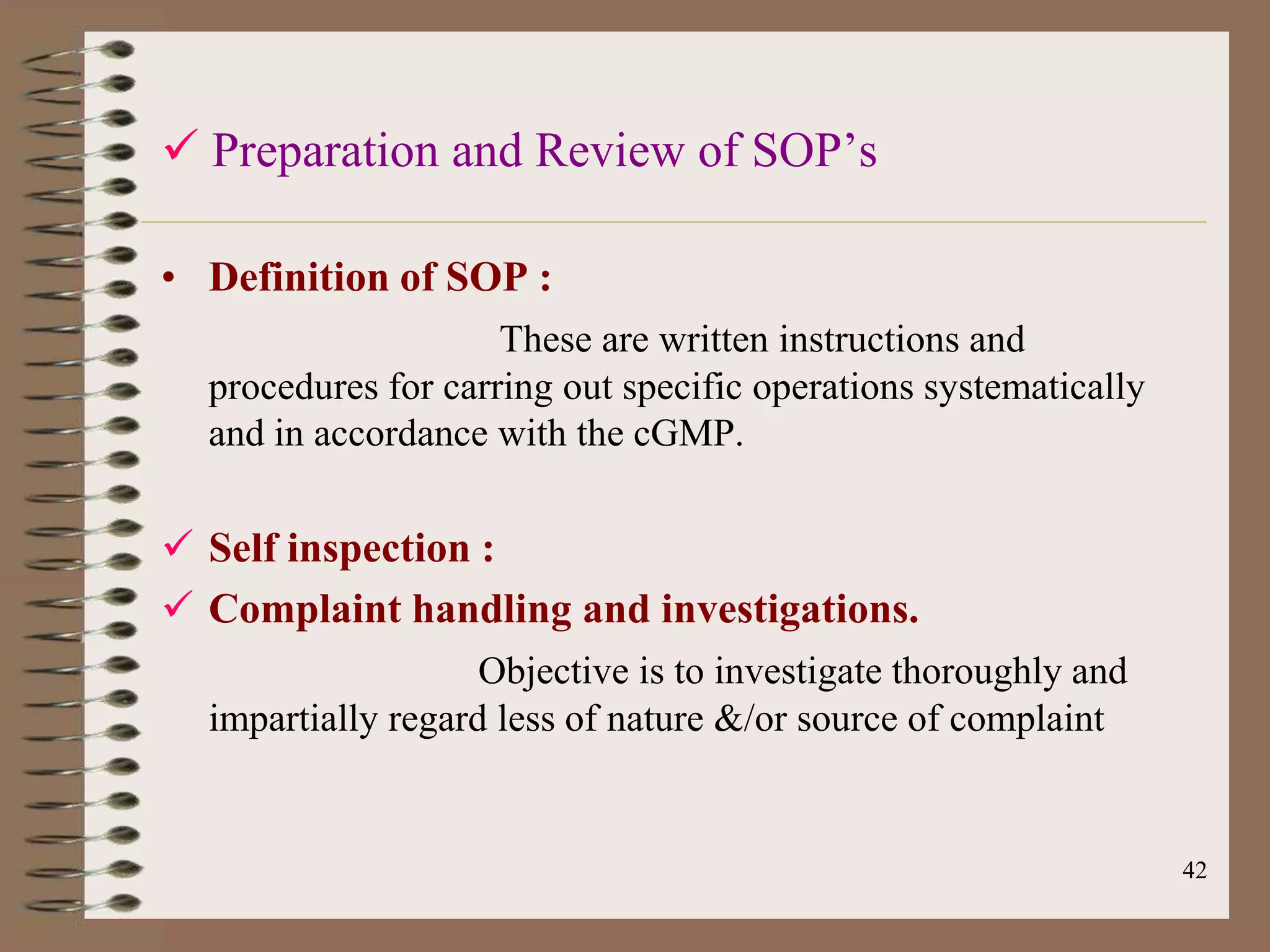  Preparation and Review of SOP‟s

• Definition of SOP :
                     These are written instructions and
  procedures for carring out specific operations systematically
  and in accordance with the cGMP.

 Self inspection :
 Complaint handling and investigations.
                    Objective is to investigate thoroughly and
  impartially regard less of nature &/or source of complaint


                                                                  42
 