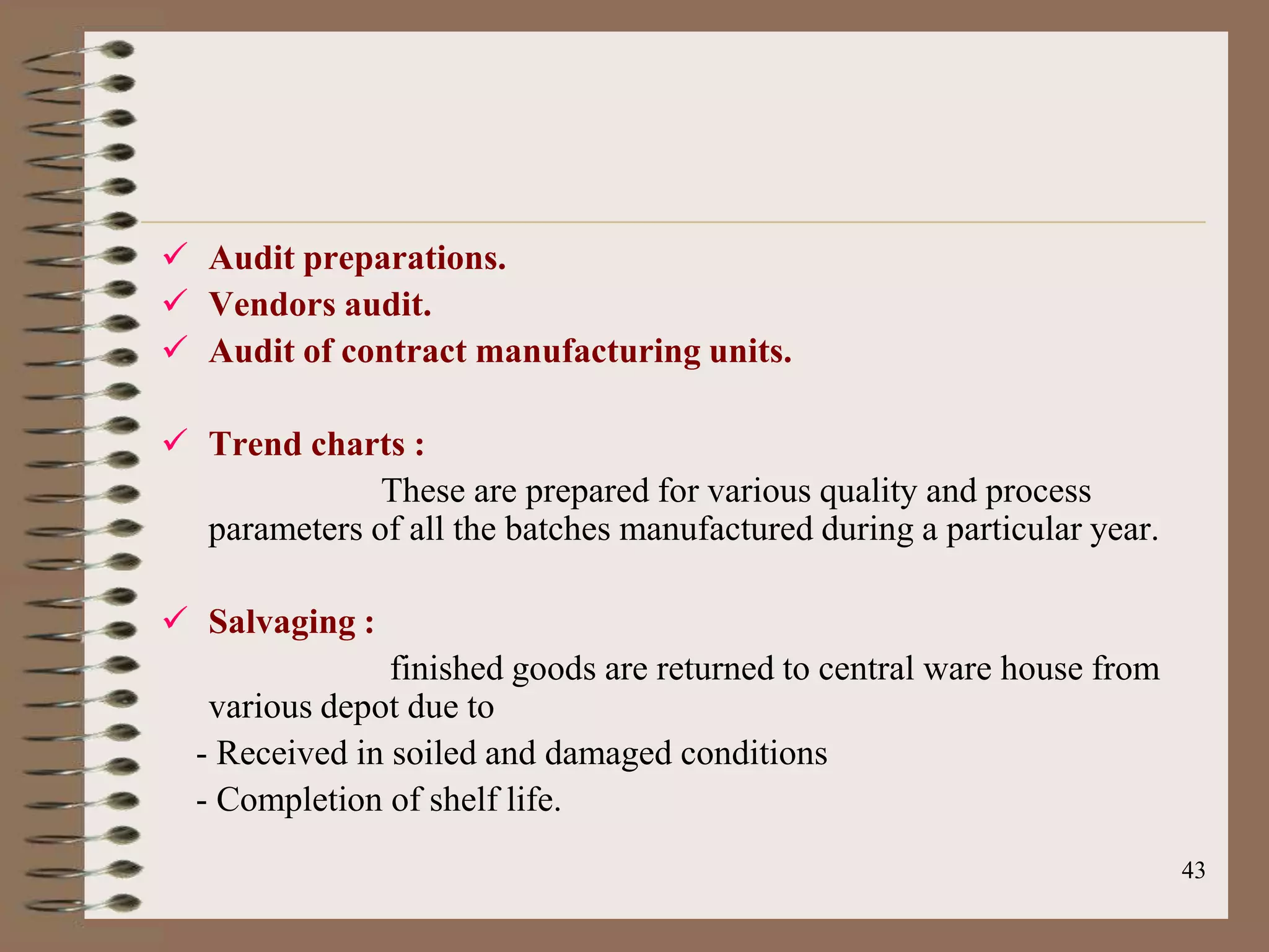  Audit preparations.
 Vendors audit.
 Audit of contract manufacturing units.

 Trend charts :
              These are prepared for various quality and process
  parameters of all the batches manufactured during a particular year.

 Salvaging :
                finished goods are returned to central ware house from
   various depot due to
  - Received in soiled and damaged conditions
  - Completion of shelf life.
                                                                         43
 