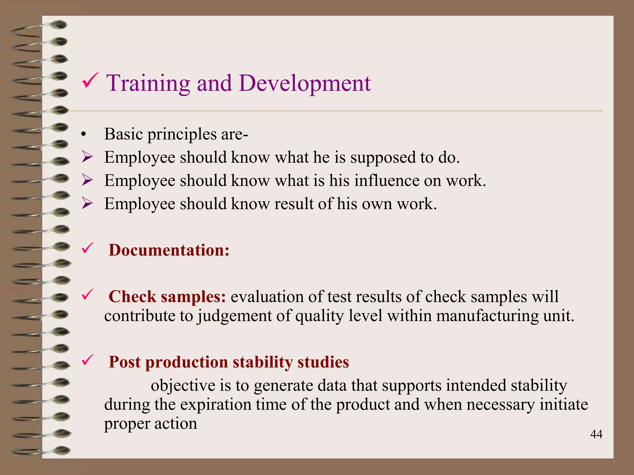  Training and Development
•   Basic principles are-
   Employee should know what he is supposed to do.
   Employee should know what is his influence on work.
   Employee should know result of his own work.

 Documentation:

 Check samples: evaluation of test results of check samples will
  contribute to judgement of quality level within manufacturing unit.

 Post production stability studies
        objective is to generate data that supports intended stability
  during the expiration time of the product and when necessary initiate
  proper action
                                                                          44
 