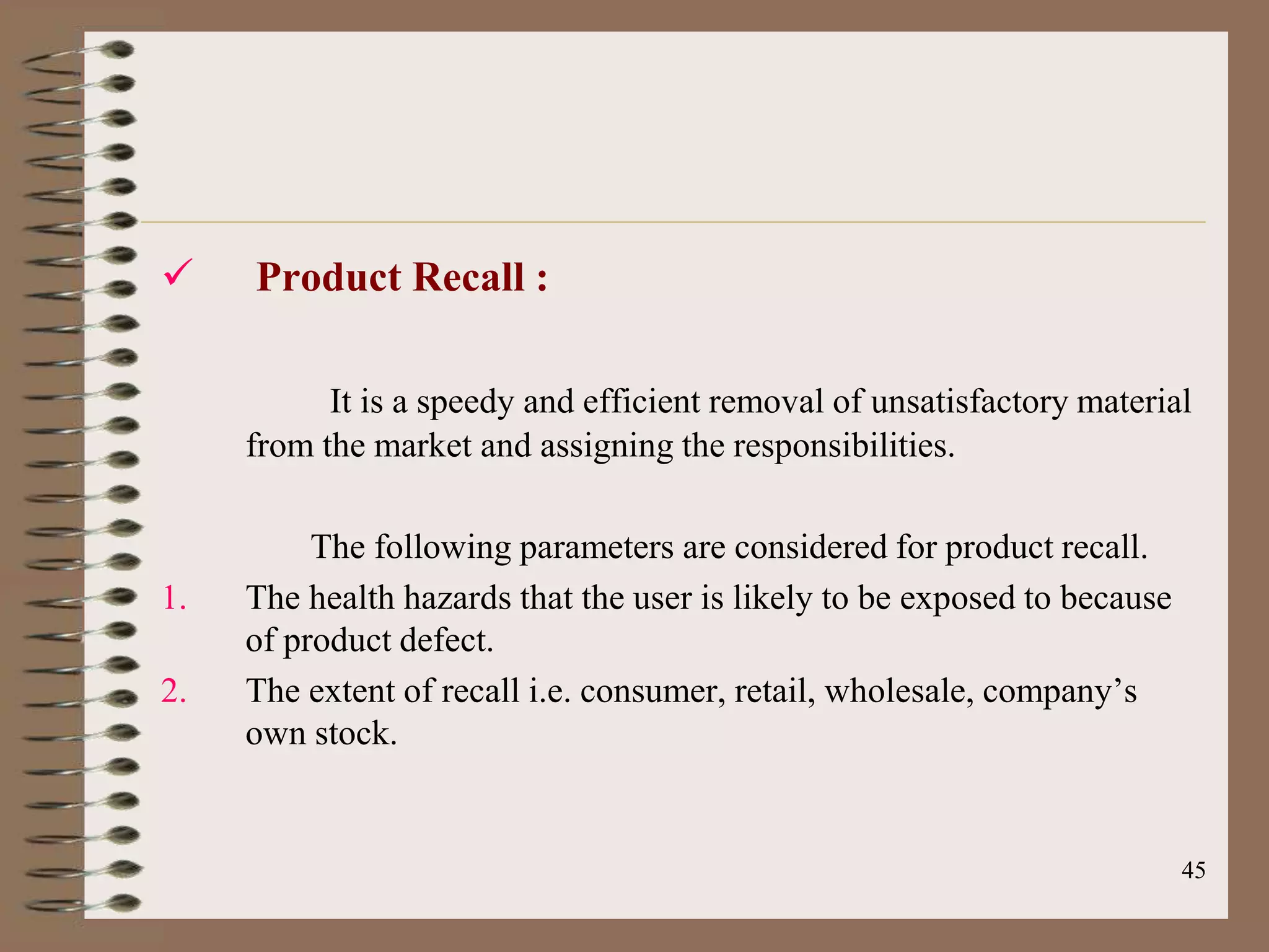     Product Recall :

           It is a speedy and efficient removal of unsatisfactory material
     from the market and assigning the responsibilities.

          The following parameters are considered for product recall.
1.   The health hazards that the user is likely to be exposed to because
     of product defect.
2.   The extent of recall i.e. consumer, retail, wholesale, company‟s
     own stock.


                                                                           45
 