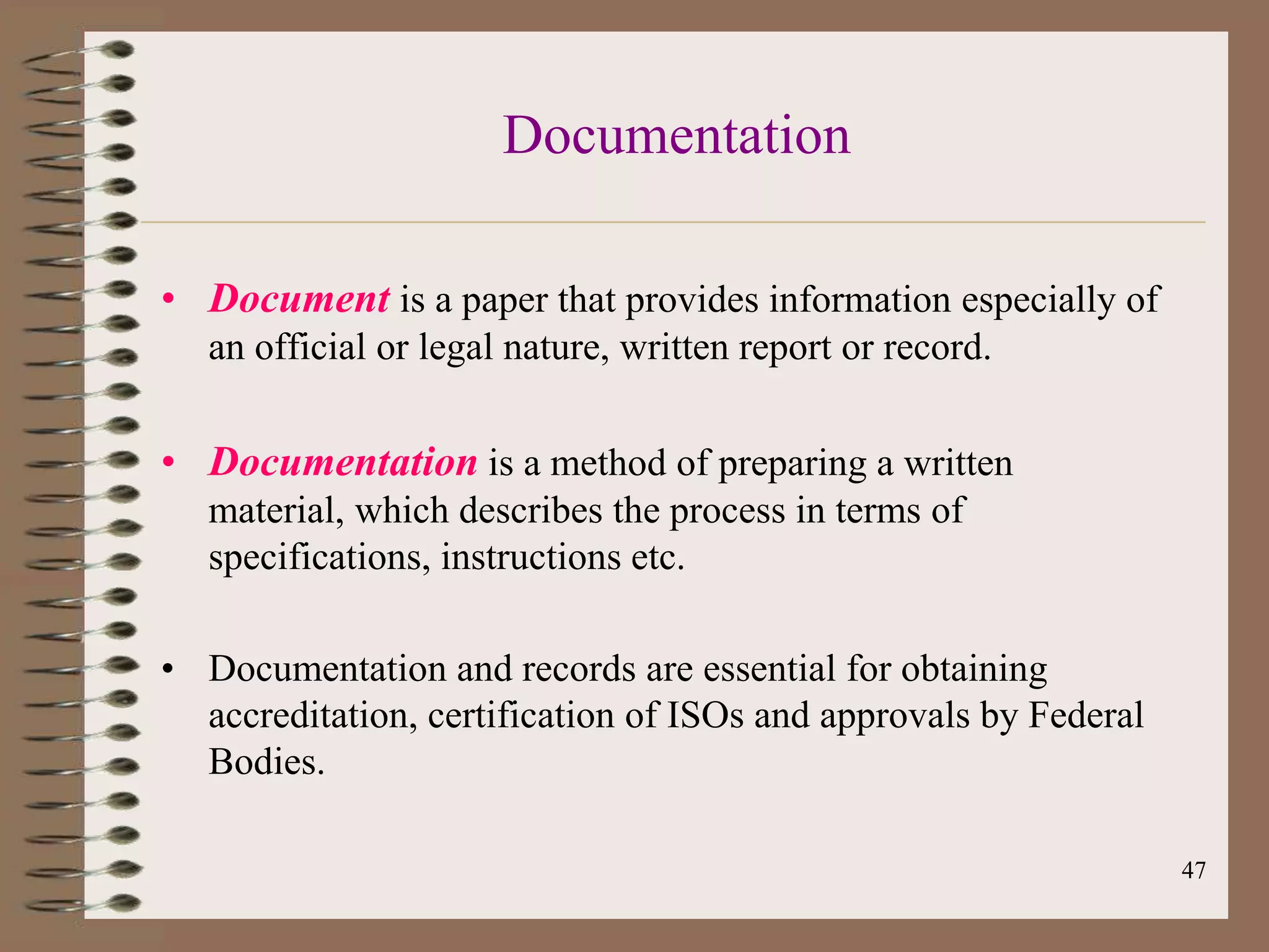 Documentation

• Document is a paper that provides information especially of
   an official or legal nature, written report or record.

• Documentation is a method of preparing a written
   material, which describes the process in terms of
   specifications, instructions etc.

• Documentation and records are essential for obtaining
  accreditation, certification of ISOs and approvals by Federal
  Bodies.

                                                                  47
 