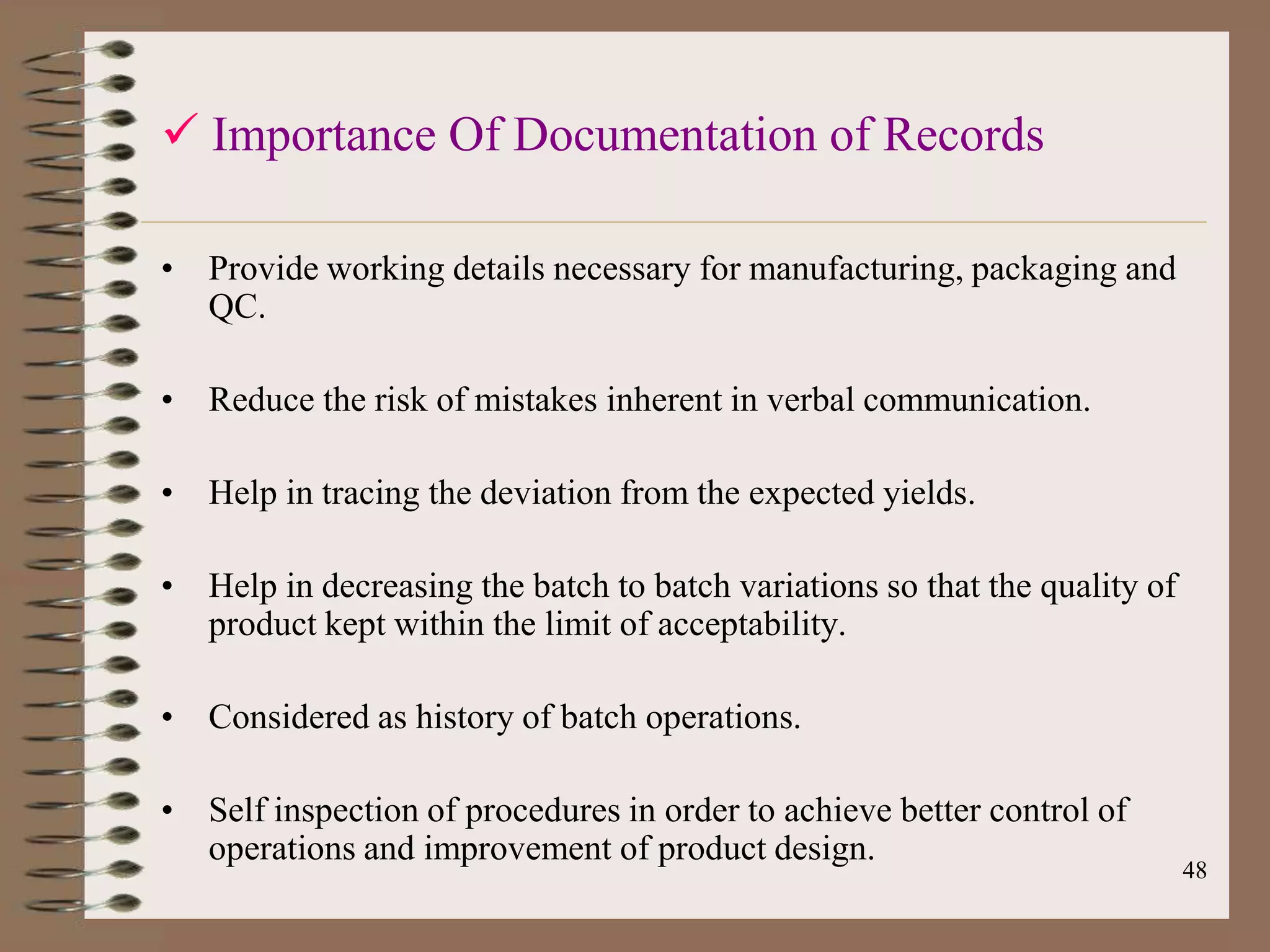  Importance Of Documentation of Records

• Provide working details necessary for manufacturing, packaging and
  QC.

• Reduce the risk of mistakes inherent in verbal communication.

• Help in tracing the deviation from the expected yields.

• Help in decreasing the batch to batch variations so that the quality of
  product kept within the limit of acceptability.

• Considered as history of batch operations.

• Self inspection of procedures in order to achieve better control of
  operations and improvement of product design.
                                                                            48
 
