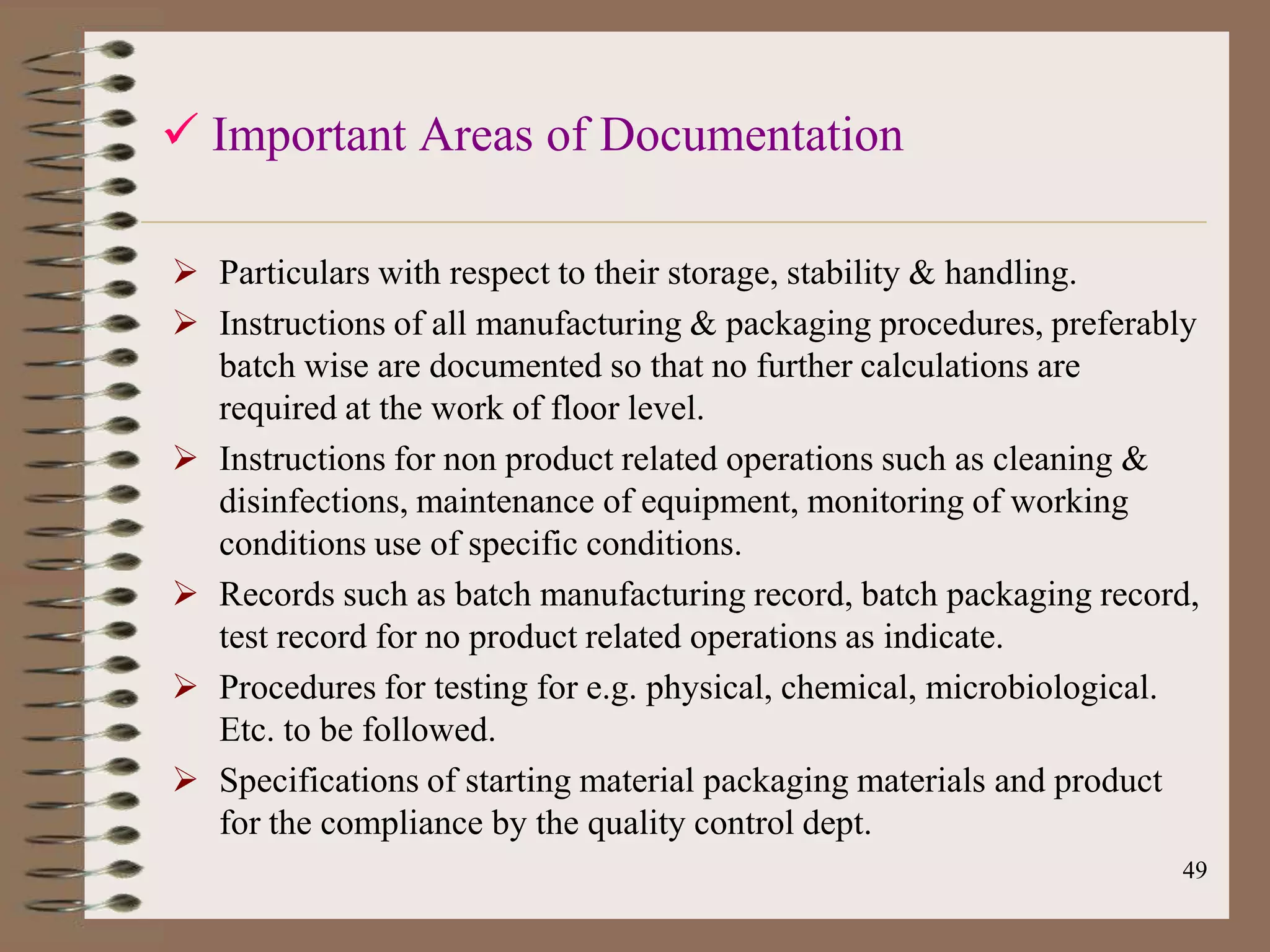  Important Areas of Documentation

 Particulars with respect to their storage, stability & handling.
 Instructions of all manufacturing & packaging procedures, preferably
  batch wise are documented so that no further calculations are
  required at the work of floor level.
 Instructions for non product related operations such as cleaning &
  disinfections, maintenance of equipment, monitoring of working
  conditions use of specific conditions.
 Records such as batch manufacturing record, batch packaging record,
  test record for no product related operations as indicate.
 Procedures for testing for e.g. physical, chemical, microbiological.
  Etc. to be followed.
 Specifications of starting material packaging materials and product
  for the compliance by the quality control dept.
                                                                    49
 