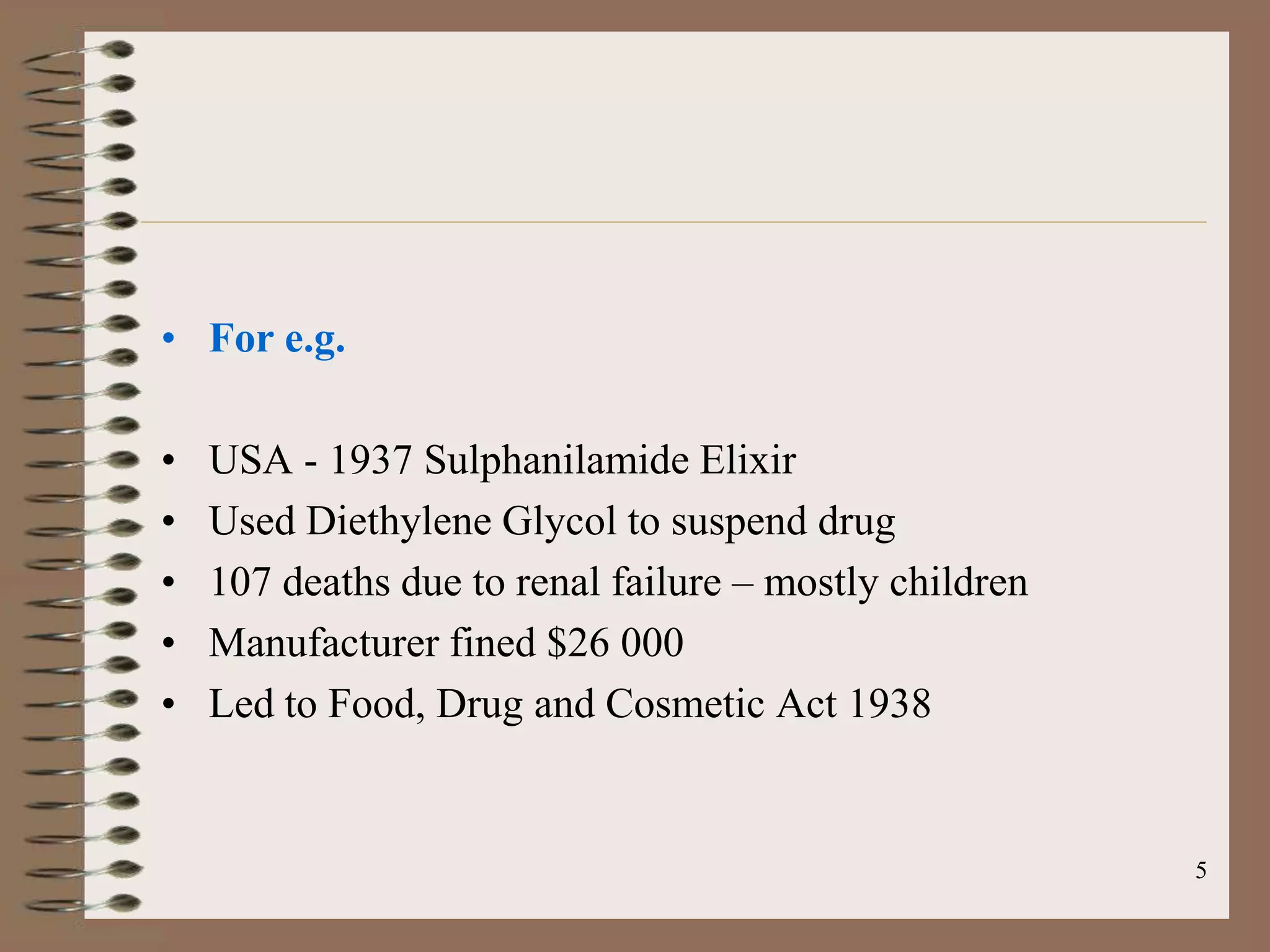 • For e.g.

•   USA - 1937 Sulphanilamide Elixir
•   Used Diethylene Glycol to suspend drug
•   107 deaths due to renal failure – mostly children
•   Manufacturer fined $26 000
•   Led to Food, Drug and Cosmetic Act 1938


                                                        5
 