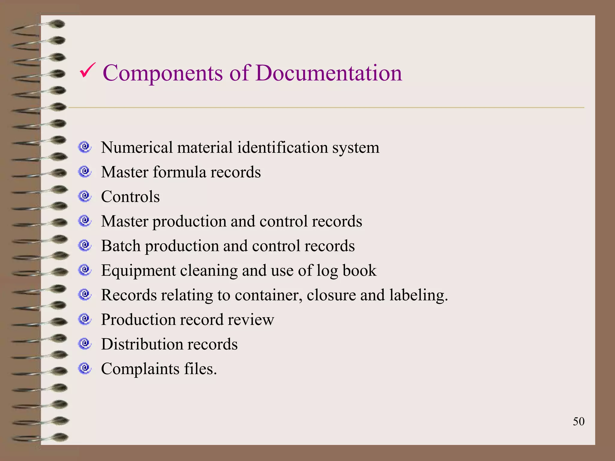  Components of Documentation


  Numerical material identification system
  Master formula records
  Controls
  Master production and control records
  Batch production and control records
  Equipment cleaning and use of log book
  Records relating to container, closure and labeling.
  Production record review
  Distribution records
  Complaints files.

                                                         50
 