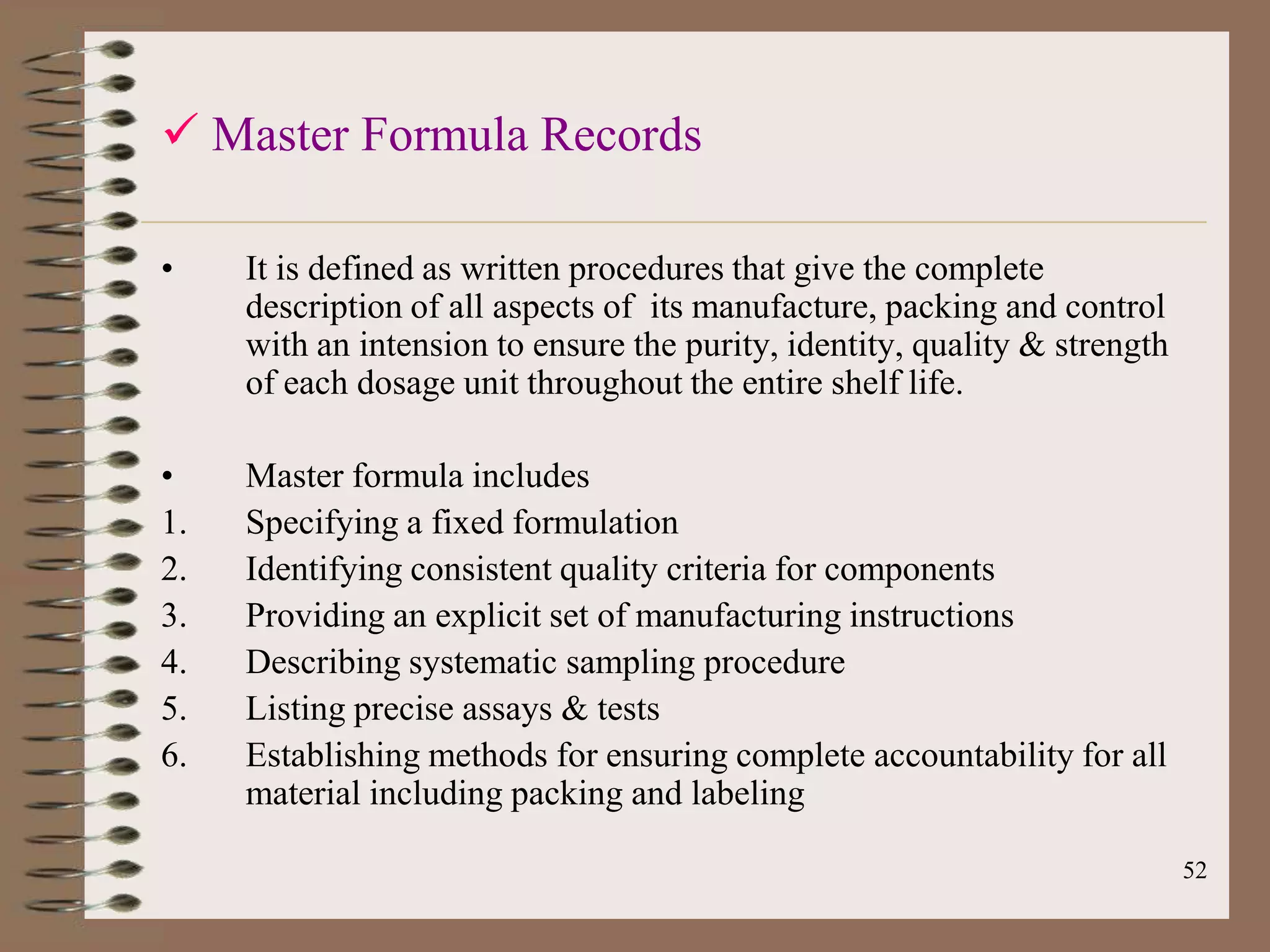  Master Formula Records

•    It is defined as written procedures that give the complete
     description of all aspects of its manufacture, packing and control
     with an intension to ensure the purity, identity, quality & strength
     of each dosage unit throughout the entire shelf life.

•    Master formula includes
1.   Specifying a fixed formulation
2.   Identifying consistent quality criteria for components
3.   Providing an explicit set of manufacturing instructions
4.   Describing systematic sampling procedure
5.   Listing precise assays & tests
6.   Establishing methods for ensuring complete accountability for all
     material including packing and labeling

                                                                            52
 