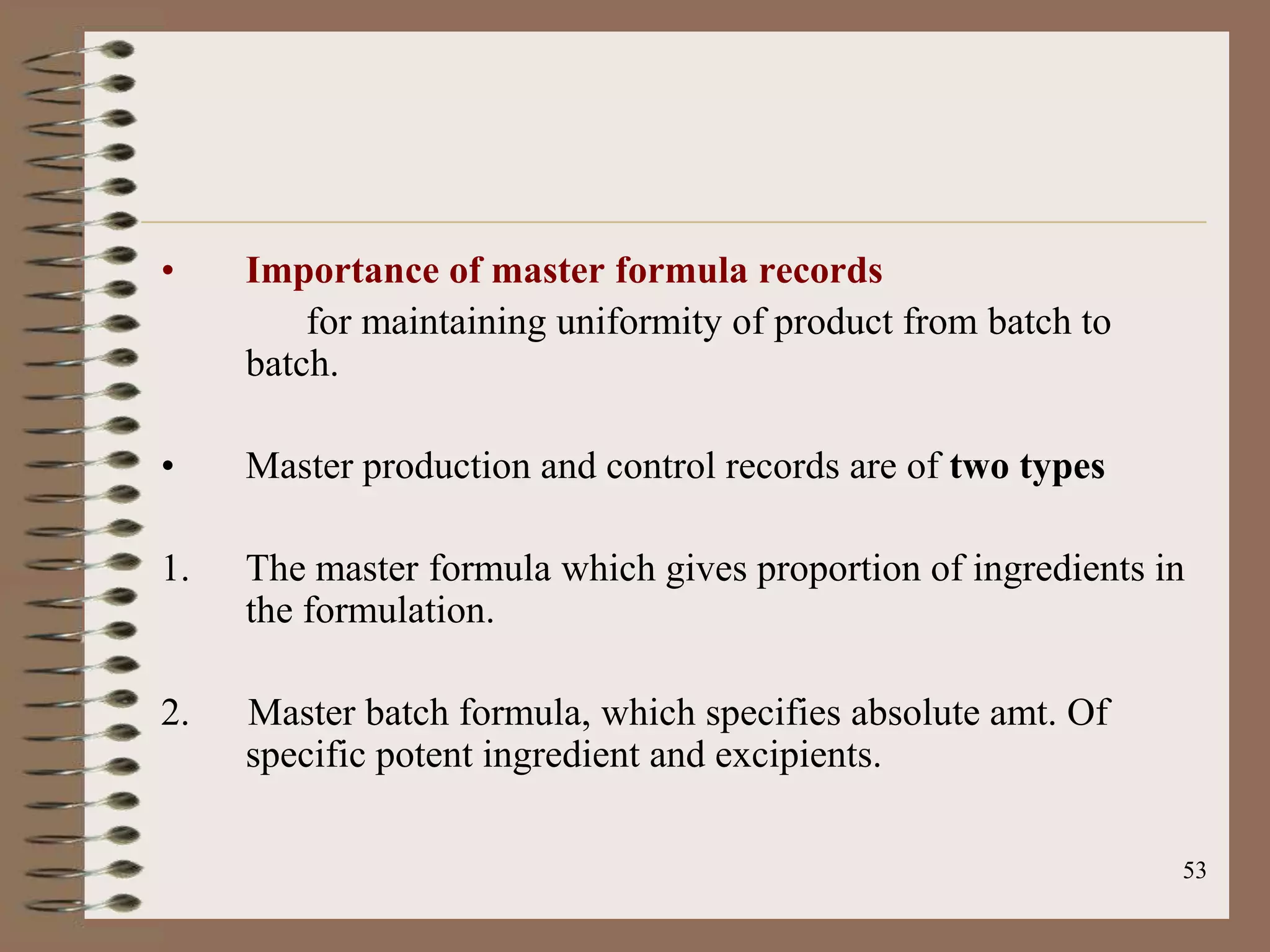 •    Importance of master formula records
         for maintaining uniformity of product from batch to
     batch.

•    Master production and control records are of two types

1.   The master formula which gives proportion of ingredients in
     the formulation.

2.   Master batch formula, which specifies absolute amt. Of
     specific potent ingredient and excipients.

                                                               53
 