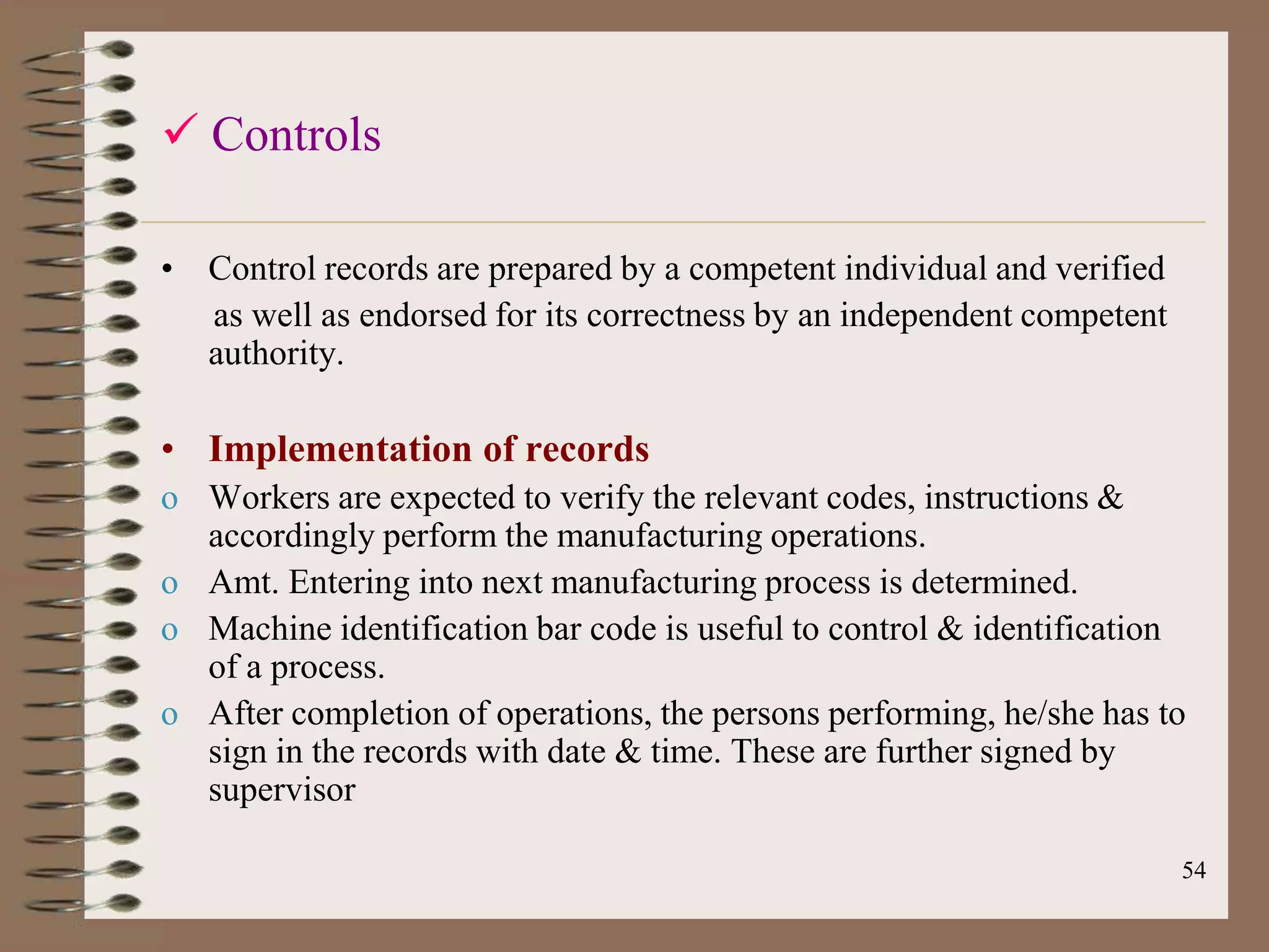  Controls

• Control records are prepared by a competent individual and verified
  as well as endorsed for its correctness by an independent competent
  authority.

• Implementation of records
o Workers are expected to verify the relevant codes, instructions &
  accordingly perform the manufacturing operations.
o Amt. Entering into next manufacturing process is determined.
o Machine identification bar code is useful to control & identification
  of a process.
o After completion of operations, the persons performing, he/she has to
  sign in the records with date & time. These are further signed by
  supervisor

                                                                        54
 