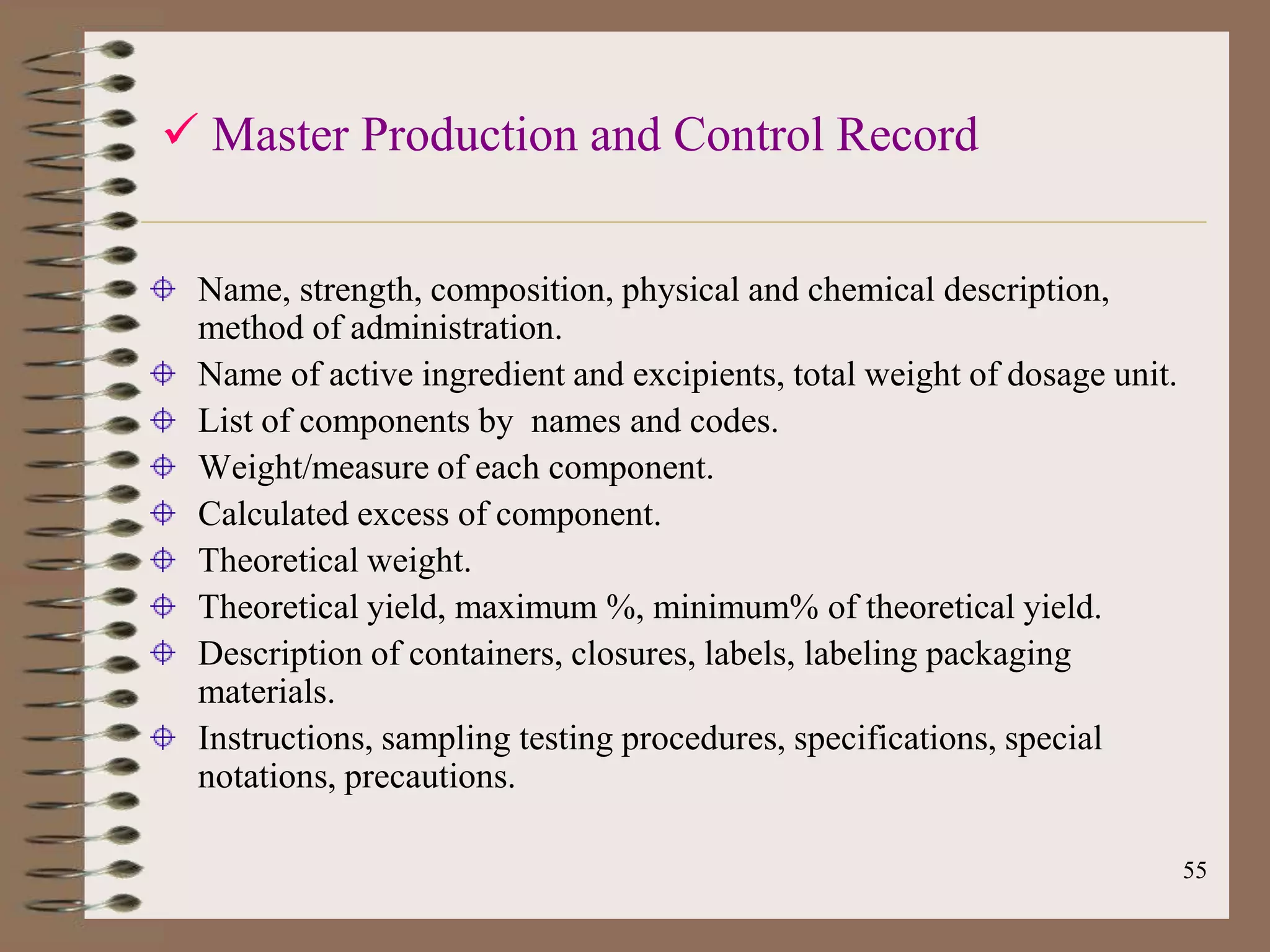  Master Production and Control Record


 Name, strength, composition, physical and chemical description,
 method of administration.
 Name of active ingredient and excipients, total weight of dosage unit.
 List of components by names and codes.
 Weight/measure of each component.
 Calculated excess of component.
 Theoretical weight.
 Theoretical yield, maximum %, minimum% of theoretical yield.
 Description of containers, closures, labels, labeling packaging
 materials.
 Instructions, sampling testing procedures, specifications, special
 notations, precautions.

                                                                          55
 