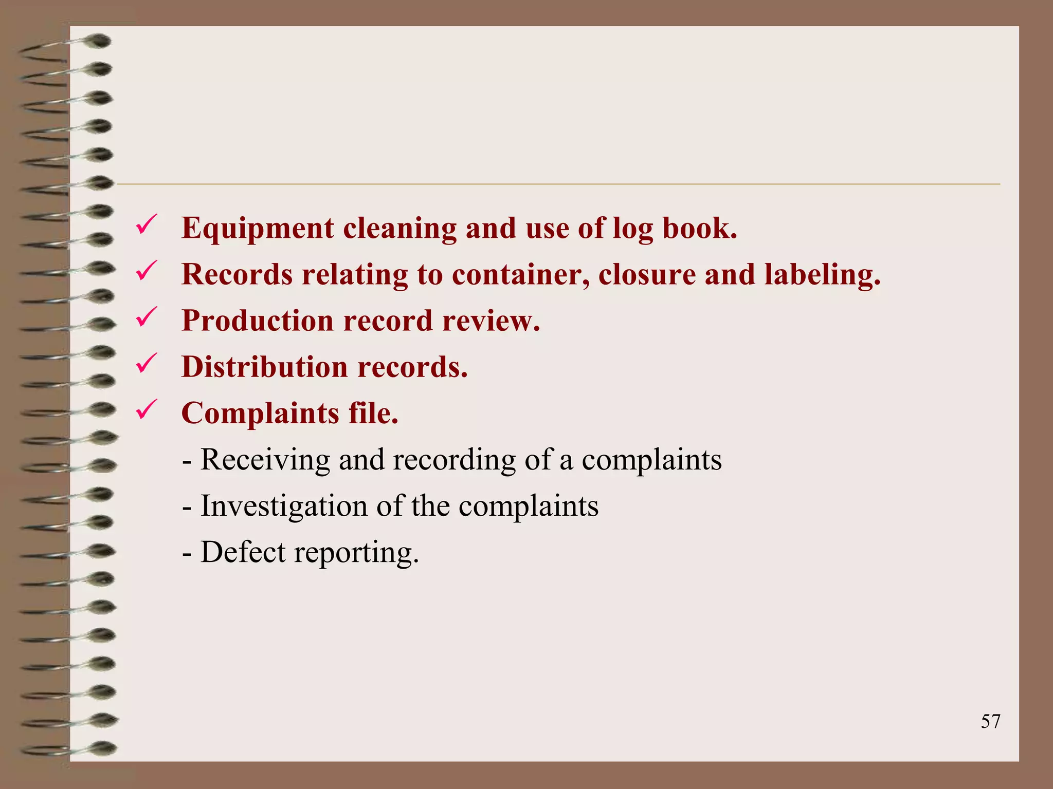    Equipment cleaning and use of log book.
   Records relating to container, closure and labeling.
   Production record review.
   Distribution records.
   Complaints file.
    - Receiving and recording of a complaints
    - Investigation of the complaints
    - Defect reporting.




                                                           57
 